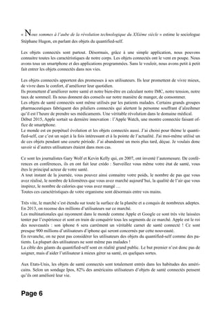 « Nous sommes à l’aube de la révolution technologique du XXième siècle » estime le sociologue
Stéphane Hugon, en parlant des objets du quantified-self.
Les objets connectés sont partout. Désormais, grâce à une simple application, nous pouvons
connaitre toutes les caractéristiques de notre corps. Les objets connectés ont le vent en poupe. Nous
avons tous un smartphone et des applications programmées. Sans le vouloir, nous avons petit à petit
fait entrer les objets connectés dans nos vies.
Les objets connectés apportent des promesses à ses utilisateurs. Ils leur promettent de vivre mieux,
de vivre dans le confort, d’améliorer leur quotidien.
Ils promettent d’améliorer notre santé et notre bien-être en calculant notre IMC, notre tension, notre
taux de sommeil. Ils nous donnent des conseils sur notre manière de manger, de consommer.
Les objets de santé connectés sont même utilisés par les patients malades. Certains grands groupes
pharmaceutiques fabriquent des piluliers connectés qui alertent la personne souffrant d’alzeihmer
qu’il est l’heure de prendre ses médicaments. Une véritable révolution dans le domaine médical.
Début 2015, Apple sortait sa dernière innovation : l’Apple Watch, une montre connectée faisant of-
fice de smartphone.
Le monde est en perpétuel évolution et les objets connectés aussi. J’ai choisi pour thème le quanti-
fied-self, car c’est un sujet à la fois intéressant et à la pointe de l’actualité. J'ai moi-même utilisé un
de ces objets pendant une courte période. J’ai abandonné un mois plus tard, déçue. Je voulais donc
savoir si d’autres utilisateurs étaient dans mon cas.
Ce sont les journalistes Gary Wolf et Kevin Kelly qui, en 2007, ont inventé l’automesure. De confé-
rences en conférences, ils en ont fait leur crédo : Surveillez vous même votre état de santé, vous
êtes le principal acteur de votre santé.
A tout instant de la journée, vous pouvez ainsi connaitre votre poids, le nombre de pas que vous
avez réalisé, le nombre de kilomètres que vous avez marché aujourd’hui, la qualité de l’air que vous
inspirez, le nombre de calories que vous avez mangé …
Toutes ces caractéristiques de votre organisme sont désormais entre vos mains.
Très vite, le marché s’est étendu sur toute la surface de la planète et a conquis de nombreux adeptes.
En 2013, on recense des millions d’utilisateurs sur ce marché.
Les multinationales qui rayonnent dans le monde comme Apple et Google ce sont très vite laissées
tenter par l’expérience et sont en train de conquérir tous les segments de ce marché. Apple est le roi
des nouveautés : son iphone 6 sera carrément un véritable carnet de santé connecté ! Ce sont
presque 900 millions d’utilisateurs d’iphone qui seront concernés par cette nouveauté.
En revanche, on ne peut pas considérer les utilisateurs des objets du quantified-self comme des pa-
tients. La plupart des utilisateurs ne sont même pas malades !
La cible des géants du quantified-self sont en réalité grand public. Le but premier n’est donc pas de
soigner, mais d’aider l’utilisateur à mieux gérer sa santé, en quelques sortes.
Aux Etats-Unis, les objets de santé connectés sont totalement entrés dans les habitudes des améri-
cains. Selon un sondage Ipos, 82% des américains utilisateurs d’objets de santé connectés pensent
qu’ils ont amélioré leur vie.
Page 6
 