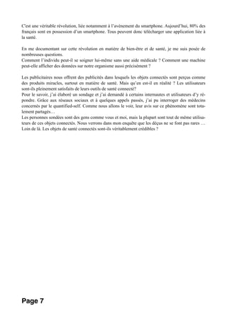 C'est une véritable révolution, liée notamment à l’avènement du smartphone. Aujourd’hui, 80% des
français sont en possession d’un smartphone. Tous peuvent donc télécharger une application liée à
la santé.
En me documentant sur cette révolution en matière de bien-être et de santé, je me suis posée de
nombreuses questions.
Comment l’individu peut-il se soigner lui-même sans une aide médicale ? Comment une machine
peut-elle afficher des données sur notre organisme aussi précisément ?
Les publicitaires nous offrent des publicités dans lesquels les objets connectés sont perçus comme
des produits miracles, surtout en matière de santé. Mais qu’en est-il en réalité ? Les utilisateurs
sont-ils pleinement satisfaits de leurs outils de santé connecté?
Pour le savoir, j’ai élaboré un sondage et j’ai demandé à certains internautes et utilisateurs d’y ré-
pondre. Grâce aux réseaux sociaux et à quelques appels passés, j’ai pu interroger des médecins
concernés par le quantified-self. Comme nous allons le voir, leur avis sur ce phénomène sont tota-
lement partagés…
Les personnes sondées sont des gens comme vous et moi, mais la plupart sont tout de même utilisa-
teurs de ces objets connectés. Nous verrons dans mon enquête que les déçus ne se font pas rares …
Loin de là. Les objets de santé connectés sont-ils véritablement crédibles ?
Page 7
 