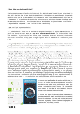 I/ Tour d’horizon du Quantified-self
Pour commencer mes recherches, j’ai répertorié des objets de santé connectés qui m’ont paru les
plus utiles. De plus, j’ai récolté plusieurs témoignages d’utilisateurs du quantified-self. Il m’a fallu
plusieurs mois afin de récolter tous ces avis. Dans cette partie, nous allons étudier le processus de
l’automesure, et les nombreux avantages que peut trouver un internaute dans son utilisation. Pour
m’aider dans cette analyse, j’ai recueilli les avis du professionnel du quantified-self et chercheur, à
l’hopital George Pompidou à Paris, Docteur Nicolas Postel-Vinay
1- Qu’est ce que le quantified-self ?
Le Quantified-self, c’est le fait de mesurer ses propres statistiques. En anglais, Quantified-self si-
gnifie « la mesure de soi ». Ainsi, il s’agit de la mise en chiffres de soi. Les chiffres de nos corps
sont nombreux. Je peux calculer ma tension, mon cholestérol, mon taux d’insuline, voire même
mon taux d’alcool dans le sang après un repas copieux. Voici la définition de l’automesure par la
CNIL :
« Le Quantified self ou le « soi quantifié » renvoie à un ensemble de pratiques variées qui ont toutes
pour point commun, de mesurer et de comparer avec d’autres personnes des variables relatives à
son mode de vie : nutrition, activités physiques, poids, sommeil… »
Emmanuel Gadenne, un expert français du Quantified-self, nous donne la définition suivante :
« Le Quantified Self correspond à une méthode qui permet de se connaître par la donnée. Par
exemple, dans le cadre du suivi du diabète, il est utile d’avoir des carnets de bord électroniques
pour le patient comme pour le médecin. La réflexion et le dialogue sont enrichis grâce à la valeur
et la précision apportées par des données chiffrées »
Nous pouvons ainsi mesurer les données de notre organisme grâce à des appareils. Il est à noter que
le Quantified-self existe depuis des décennies : le simple fait de se peser grâce à une balance relève
du Quantified-self ! Aujourd’hui, il s’agit d’applications que nous pouvons télécharger sur notre
téléphone portable, appelé aussi smartphone. Le Quantified-self évolue. Il existe de nombreux
types d’applications. Les plus accessibles sont bien sur les applications gratuites ou peu onéreuses.
Ainsi, tout propriétaire de smartphone peut télécharger l’application qui pourra lui apprendre à chif-
frer son organisme : tensiomètre, calcul de notre cholestérol, calcul de notre taux de sommeil, de
notre taux de nervosité … Les applications sont particulièrement utilisées depuis deux ans.
A gauche, une application de running utilisée par les
accrocs au footing, qui permet de calculer le nombre
de calories que nous avons perdu durant notre par-
cours. L’application coûte 2euros. Elle est capable
de s’adapter en fonction du sport pratiqué : marche,
course, vélo et même vélo-tout-terrain.
A droite, une application relativement onéreuse qui
permet de mesurer notre fréquence cardiaque à toute
heure de la journée. Elle doit être utilisée plusieurs-
fois dans la journée car elle compare les progrès ef-
fectués dans une même journée. 
Page 8
 