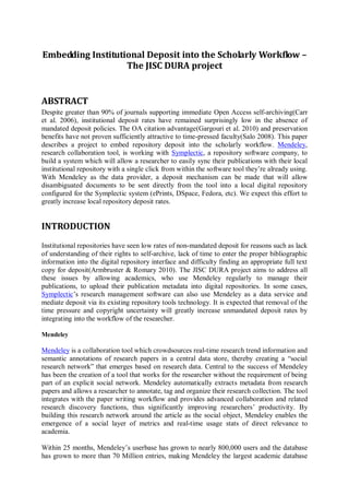 Embedding Institutional Deposit into the Scholarly Workflow – The JISC DURA project 
ABSTRACT 
Despite greater than 90% of journals supporting immediate Open Access self-archiving(Carr et al. 2006), institutional deposit rates have remained surprisingly low in the absence of mandated deposit policies. The OA citation advantage(Gargouri et al. 2010) and preservation benefits have not proven sufficiently attractive to time-pressed faculty(Salo 2008). This paper describes a project to embed repository deposit into the scholarly workflow. Mendeley, research collaboration tool, is working with Symplectic, a repository software company, to build a system which will allow a researcher to easily sync their publications with their local institutional repository with a single click from within the software tool they’re already using. With Mendeley as the data provider, a deposit mechanism can be made that will allow disambiguated documents to be sent directly from the tool into a local digital repository configured for the Symplectic system (ePrints, DSpace, Fedora, etc). We expect this effort to greatly increase local repository deposit rates. 
INTRODUCTION 
Institutional repositories have seen low rates of non-mandated deposit for reasons such as lack of understanding of their rights to self-archive, lack of time to enter the proper bibliographic information into the digital repository interface and difficulty finding an appropriate full text copy for deposit(Armbruster & Romary 2010). The JISC DURA project aims to address all these issues by allowing academics, who use Mendeley regularly to manage their publications, to upload their publication metadata into digital repositories. In some cases, Symplectic’s research management software can also use Mendeley as a data service and mediate deposit via its existing repository tools technology. It is expected that removal of the time pressure and copyright uncertainty will greatly increase unmandated deposit rates by integrating into the workflow of the researcher. 
Mendeley 
Mendeley is a collaboration tool which crowdsources real-time research trend information and semantic annotations of research papers in a central data store, thereby creating a “social research network” that emerges based on research data. Central to the success of Mendeley has been the creation of a tool that works for the researcher without the requirement of being part of an explicit social network. Mendeley automatically extracts metadata from research papers and allows a researcher to annotate, tag and organize their research collection. The tool integrates with the paper writing workflow and provides advanced collaboration and related research discovery functions, thus significantly improving researchers’ productivity. By building this research network around the article as the social object, Mendeley enables the emergence of a social layer of metrics and real-time usage stats of direct relevance to academia. 
Within 25 months, Mendeley’s userbase has grown to nearly 800,000 users and the database has grown to more than 70 Million entries, making Mendeley the largest academic database  