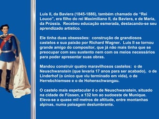 Luís II, da Baviera (1845-1886), também chamado de “Rei
Louco”, era filho do rei Maximiliano II, da Baviera, e de Maria,
da Prússia. Recebeu educação esmerada, destacando-se seu
aprendizado artístico.
Ele tinha duas obsessões: construção de grandiosos
castelos e sua paixão por Richard Wagner. Luís II se tornou
grande amigo do compositor, que já não mais tinha que se
preocupar com seu sustento nem com os meios necessários
para poder apresentar suas obras.
Mandou construir quatro maravilhosos castelos: o de
Neuschwanstein (que levaria 17 anos para ser acabado), o de
Linderhof (o único que viu terminado em vida), o de
Herrebchiemsee e o de Hohenschwangau.
O castelo mais espetacular é o de Neuschwanstein, situado
na cidade de Füssen, a 132 km ao sudoeste de Munique.
Eleva-se a quase mil metros de altitude, entre montanhas
alpinas, numa paisagem deslumbrante.
 