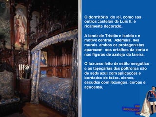 O dormitório do rei, como nos
outros castelos de Luís II, é
ricamente decorado.
A lenda de Tristão e Isolda é o
motivo central. Ademais, nos
murais, ambos os protagonistas
aparecem nos entalhes da porta e
nas figuras de azulejo da lareira.
O luxuoso leito de estilo neogótico
e as tapeçarias das poltronas são
de seda azul com aplicações e
bordados de leões, cisnes,
escudos com lozangos, coroas e
açucenas.
 