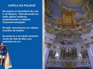 CAPELA DO PALÁCIO
Dá acesso ao dormitório de Luís
II, da Baviera. Está decorada em
estilo gótico moderno,
predominando o retábulo
ricamente esculpido.
No altar, encontra-se um valioso
crucifixo de marfim.
As pinturas e os vitrais mostram
cenas da vida de São Luís,
padroeiro do rei.
 