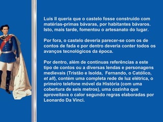 Luís II queria que o castelo fosse construído com
matérias-primas bávaras, por habitantes bávaros.
Isto, mais tarde, fomentou o artesanato do lugar.
Por fora, o castelo deveria parecer-se com os de
contos de fada e por dentro deveria conter todos os
avanços tecnológicos da época.
Por dentro, além de contínuas referências a este
tipo de contos ou a diversas lendas e personagens
medievais (Tristão e Isolda, Fernando, o Católico,
et all), contém uma completa rede de luz elétrica, o
primeiro telefone móvel da História (com uma
cobertura de seis metros), uma cozinha que
aproveitava o calor segundo regras elaboradas por
Leonardo Da Vinci.
 