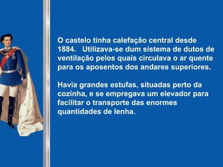 O castelo tinha calefação central desde
1884. Utilizava-se dum sistema de dutos de
ventilação pelos quais circulava o ar quente
para os aposentos dos andares superiores.
Havia grandes estufas, situadas perto da
cozinha, e se empregava um elevador para
facilitar o transporte das enormes
quantidades de lenha.
 