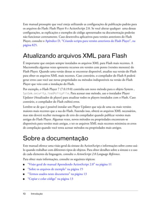 Este manual pressupõe que você esteja utilizando as configurações de publicação padrão para
os arquivos do Flash: Flash Player 8 e ActionScript 2.0. Se você alterar qualquer uma dessas
configurações, as explicações e exemplos de código apresentados na documentação poderão
não funcionar corretamente. Caso desenvolva aplicativos para versões anteriores do Flash
Player, consulte o Apêndice D, “Criando scripts para versões anteriores do Flash Player”, na
página 825.


Atualizando arquivos XML para Flash
É importante que estejam sempre instalados os arquivos XML para Flash mais recentes. A
Macromedia algumas vezes apresenta recursos em versões com ponto (versões menores) do
Flash Player. Quando uma versão dessas se encontrar disponível, atualize sua versão do Flash
para obter os arquivos XML mais recentes. Caso contrário, o compilador do Flash 8 poderá
gerar erros caso você use novas propriedades ou métodos indisponíveis na versão do Flash
Player que veio com a instalação do Flash.
Por exemplo, o Flash Player 7 (7.0.19.0) continha um novo método para o objeto System ,
System.security.loadPolicyFile. Para acessar esse método, use o instalador Player
Updater (Atualizador de player) para atualizar todos os players instalados com o Flash. Caso
contrário, o compilador do Flash exibirá erros.
Lembre-se de que é possível instalar um Player Updater que seja de uma ou mais versões
maiores mais recentes que a sua do Flash. Fazendo isso, obterá os arquivos XML necessários,
mas não deverá receber mensagens de erro do compilador quando publicar versões mais
antigas do Flash Player. Algumas vezes, novos métodos ou propriedades encontram-se
disponíveis para versões mais antigas, e ter os arquivos XML mais recentes minimiza os erros
de compilação quando você tenta acessar métodos ou propriedades mais antigos.


Sobre a documentação
Este manual oferece uma visão geral da sintaxe do ActionScript e informações sobre como usá-
lo quando trabalhar com diferentes tipos de objetos. Para obter detalhes sobre a sintaxe e o uso
de cada elemento da linguagem, consulte o ActionScript 2.0 Language Reference.
Para obter mais informações, consulte os seguintes tópicos:
■    “Visão geral do manual Aprendendo ActionScript 2.0” na página 11
■    “Sobre os arquivos de exemplo” na página 15
■    “Termos usados neste documento” na página 13
■    “Copiar e colar código” na página 13



10     Introdução
 
