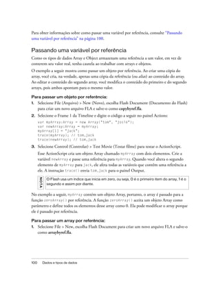 Para obter informações sobre como passar uma variável por referência, consulte “Passando
uma variável por referência” na página 100.

Passando uma variável por referência
Como os tipos de dados Array e Object armazenam uma referência a um valor, em vez de
conterem seu valor real, tenha cautela ao trabalhar com arrays e objetos.
O exemplo a seguir mostra como passar um objeto por referência. Ao criar uma cópia do
array, você cria, na verdade, apenas uma cópia da referência (ou alias) ao conteúdo do array.
Ao editar o conteúdo do segundo array, você modifica o conteúdo do primeiro e do segundo
arrays, pois ambos apontam para o mesmo valor.

Para passar um objeto por referência:
1.    Selecione File (Arquivo) > New (Novo), escolha Flash Document (Documento do Flash)
      para criar um novo arquivo FLA e salve-o como copybyref.fla.
2.    Selecione o Frame 1 da Timeline e digite o código a seguir no painel Actions:
      var myArray:Array = new Array("tom", "josie");
      var newArray:Array = myArray;
      myArray[1] = "jack";
      trace(myArray); // tom,jack
      trace(newArray); // tom,jack

3.    Selecione Control (Controlar) > Test Movie (Testar filme) para testar o ActionScript.
      Esse ActionScript cria um objeto Array chamado myArray com dois elementos. Crie a
      variável newArray e passe uma referência para myArray. Quando você altera o segundo
      elemento de myArray para jack, ele afeta todas as variáveis que contêm uma referência a
      ele. A instrução trace() envia tom,jack para o painel Output.
      N OT A




                 O Flash usa um índice que inicia em zero, ou seja, 0 é o primeiro item do array, 1 é o
                 segundo e assim por diante.


No exemplo a seguir, myArray contém um objeto Array, portanto, o array é passado para a
função zeroArray() por referência. A função zeroArray() aceita um objeto Array como
parâmetro e define todos os elementos desse array como 0. Ela pode modificar o array porque
ele é passado por referência.

Para passar um array por referência:
1.    Selecione File > New, escolha Flash Document para criar um novo arquivo FLA e salve-o
      como arraybyref.fla.




100            Dados e tipos de dados
 