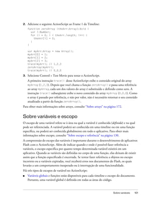 2.   Adicione o seguinte ActionScript ao Frame 1 da Timeline:
     function zeroArray (theArr:Array):Void {
       var i:Number;
       for (i = 0; i < theArr.length; i++) {
         theArr[i] = 0;
       }
     }

     var myArr:Array = new Array();
     myArr[0] = 1;
     myArr[1] = 2;
     myArr[2] = 3;
     trace(myArr); // 1,2,3
     zeroArray(myArr);
     trace(myArr); // 0,0,0

3.   Selecione Control > Test Movie para testar o ActionScript.
     A primeira instrução trace() desse ActionScript exibe o conteúdo original do array
     myArray (1,2,3). Depois que você chama a função zeroArray() e passa uma referência
     ao array myArray, cada um dos valores do array é substituído e definido como zero. A
     instrução trace() subseqüente exibe o novo conteúdo do array myArray (0,0,0). Como
     o array é passado por referência, e não por valor, não é necessário retornar o seu conteúdo
     atualizado a partir da função zeroArray().
Para obter mais informações sobre arrays, consulte “Sobre arrays” na página 172.


Sobre variáveis e escopo
O escopo de uma variável refere-se à área na qual a variável é conhecida (definida) e na qual
pode ser referenciada. A variável poderá ser conhecida em uma timeline ou em uma função
específica, ou poderá ser conhecida globalmente em todo o aplicativo. Para obter mais
informações sobre escopo, consulte “Sobre escopo e referência” na página 130.
A compreensão do escopo das variáveis é importante durante o desenvolvimento de aplicativos
Flash com o ActionScript. Além de indicar quando e onde é possível fazer referência a
variáveis, o escopo especifica por quanto tempo determinada variável existirá em um
aplicativo. Quando as variáveis são definidas no corpo de uma função, elas deixam de existir
assim que a função especificada é encerrada. Se tentar fazer referência a objetos no escopo
incorreto ou a variáveis expiradas, você receberá erros nos documentos do Flash, os quais
levarão a um comportamento inesperado ou à interrupção de uma funcionalidade.
Há três tipos de escopos de variável no ActionScript:
■    Variáveis globais e funções estão disponíveis para cada timeline e escopo do documento.
     Portanto, uma variável global é definida em todas as áreas do código.



                                                                            Sobre variáveis   101
 