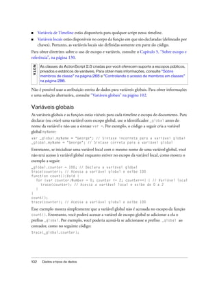 ■        Variáveis de Timeline estão disponíveis para qualquer script nessa timeline.
■        Variáveis locais estão disponíveis no corpo da função em que são declaradas (delineado por
         chaves). Portanto, as variáveis locais são definidas somente em parte do código.
Para obter diretrizes sobre o uso de escopo e variáveis, consulte o Capítulo 5, “Sobre escopo e
referência”, na página 130.
N OT A




          As classes do ActionScript 2.0 criadas por você oferecem suporte a escopos públicos,
          privados e estáticos de variáveis. Para obter mais informações, consulte “Sobre
          membros de classe” na página 265 e “Controlando o acesso de membros em classes”
          na página 288.

Não é possível usar a atribuição estrita de dados para variáveis globais. Para obter informações
e uma solução alternativa, consulte “Variáveis globais” na página 102.

Variáveis globais
As variáveis globais e as funções estão visíveis para cada timeline e escopo do documento. Para
declarar (ou criar) uma variável com escopo global, use o identificador _global antes do
nome da variável e não use a sintaxe var =. Por exemplo, o código a seguir cria a variável
global myName:
var _global.myName = "George"; // Sintaxe incorreta para a variável global
_global.myName = "George"; // Sintaxe correta para a variável global

Entretanto, se inicializar uma variável local com o mesmo nome de uma variável global, você
não terá acesso à variável global enquanto estiver no escopo da variável local, como mostra o
exemplo a seguir:
_global.counter = 100; // Declara a variável global
trace(counter); // Acessa a variável global e exibe 100
function count():Void {
  for (var counter:Number = 0; counter <= 2; counter++) { // Variável local
     trace(counter); // Acessa a variável local e exibe de 0 a 2
  }
}
count();
trace(counter); // Acessa a variável global e exibe 100

Esse exemplo mostra simplesmente que a variável global não é acessada no escopo da função
count(). Entretanto, você poderá acessar a variável de escopo global se adicionar a ela o
prefixo _global. Por exemplo, você poderia acessá-la se adicionasse o prefixo _global ao
contador, como no seguinte código:
trace(_global.counter);




102        Dados e tipos de dados
 