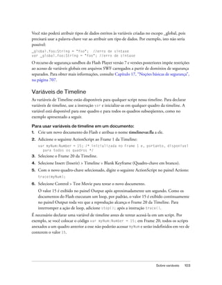 Você não poderá atribuir tipos de dados estritos às variáveis criadas no escopo _global, pois
precisará usar a palavra-chave var ao atribuir um tipo de dados. Por exemplo, isto não seria
possível:
_global.foo:String = "foo"; //erro de sintaxe
var _global.foo:String = "foo"; //erro de sintaxe

O recurso de segurança sandbox do Flash Player versão 7 e versões posteriores impõe restrições
ao acesso de variáveis globais em arquivos SWF carregados a partir de domínios de segurança
separados. Para obter mais informações, consulte Capítulo 17, “Noções básicas de segurança”,
na página 707.

Variáveis de Timeline
As variáveis de Timeline estão disponíveis para qualquer script nessa timeline. Para declarar
variáveis de timeline, use a instrução var e inicialize-as em qualquer quadro da timeline. A
variável está disponível para esse quadro e para todos os quadros subseqüentes, como no
exemplo apresentado a seguir.

Para usar variáveis de timeline em um documento:
1.   Crie um novo documento do Flash e atribua o nome timelinevar.fla a ele.
2.   Adicione o seguinte ActionScript ao Frame 1 da Timeline:
     var myNum:Number = 15; /* inicializada no Frame 1 e, portanto, disponível
       para todos os quadros */
3.   Selecione o Frame 20 da Timeline.
4.   Selecione Insert (Inserir) > Timeline > Blank Keyframe (Quadro-chave em branco).
5.   Com o novo quadro-chave selecionado, digite o seguinte ActionScript no painel Actions:
     trace(myNum);

6.   Selecione Control > Test Movie para testar o novo documento.
     O valor 15 é exibido no painel Output após aproximadamente um segundo. Como os
     documentos do Flash executam um loop, por padrão, o valor 15 é exibido continuamente
     no painel Output toda vez que a reprodução alcança o Frame 20 da Timeline. Para
     interromper a ação de loop, adicione stop(); após a instrução trace().
É necessário declarar uma variável de timeline antes de tentar acessá-la em um script. Por
exemplo, se você colocar o código var myNum:Number = 15; em Frame 20, todos os scripts
anexados a um quadro anterior a esse não poderão acessar myNum e serão indefinidos em vez de
conterem o valor 15.




                                                                           Sobre variáveis   103
 