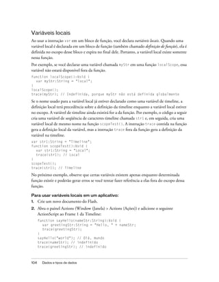 Variáveis locais
Ao usar a instrução var em um bloco de função, você declara variáveis locais. Quando uma
variável local é declarada em um bloco de função (também chamado definição de função), ela é
definida no escopo desse bloco e expira no final dele. Portanto, a variável local existe somente
nessa função.
Por exemplo, se você declarar uma variável chamada myStr em uma função localScope, essa
variável não estará disponível fora da função.
function localScope():Void {
  var myStr:String = "local";
}
localScope();
trace(myStr); // Indefinida, porque myStr não está definida globalmente

Se o nome usado para a variável local já estiver declarado como uma variável de timeline, a
definição local terá precedência sobre a definição da timeline enquanto a variável local estiver
no escopo. A variável de timeline ainda existirá for a da função. Por exemplo, o código a seguir
cria uma variável de seqüência de caracteres timeline chamada str1 e, em seguida, cria uma
variável local de mesmo nome na função scopeTest(). A instrução trace contida na função
gera a definição local da variável, mas a instrução trace fora da função gera a definição da
variável na timeline.
var str1:String = "Timeline";
function scopeTest():Void {
  var str1:String = "Local";
  trace(str1); // Local
}
scopeTest();
trace(str1); // Timeline

No próximo exemplo, observe que certas variáveis existem apenas enquanto determinada
função existir e poderão gerar erros se você tentar fazer referência a elas fora do escopo dessa
função.

Para usar variáveis locais em um aplicativo:
1.    Crie um novo documento do Flash.
2.    Abra o painel Actions (Window (Janela) > Actions (Ações)) e adicione o seguinte
      ActionScript ao Frame 1 da Timeline:
      function sayHello(nameStr:String):Void {
        var greetingStr:String = "Hello, " + nameStr;
        trace(greetingStr);
      }
      sayHello("world"); // Olá, mundo
      trace(nameStr); // indefinido
      trace(greetingStr); // indefinido



104     Dados e tipos de dados
 