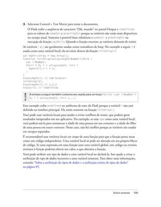 3.       Selecione Control > Test Movie para testar o documento.
         O Flash exibe a seqüência de caracteres “Olá, mundo” no painel Output e indefinido
         para os valores de nameStr e greetingStr porque as variáveis não estão mais disponíveis
         no escopo atual. Somente é possível fazer referência a nameStr e greetingStr na
         execução da função sayHello. Quando a função encerrar, as variáveis deixarão de existir.
As variáveis i e j são geralmente usadas como contadores de loop. No exemplo a seguir, i é
usada como uma variável local; ela só existe dentro da função initArray():
var myArr:Array = new Array();
function initArray(arrayLength:Number):Void {
  var i:Number;
  for(i = 0; i < arrayLength; i++) {
    myArr[i] = i + 1;
  }
}
trace(myArr); // <em branco>
initArray(3);
trace(myArr); // 1,2,3
trace(i); // indefinido
N OT A




          A sintaxe a seguir também costuma ser usada para um loop for: for (var i:Number =
          0; i < arrayLength; i++) {...}.


Esse exemplo exibe undefined no ambiente de teste do Flash porque a variável i não está
definida na timeline principal. Ela existe somente na função initArray().
Você pode usar variáveis locais para ajudar a evitar conflitos de nome, que podem gerar
resultados inesperados em seu aplicativo. Por exemplo, se usar age como uma variável local,
você poderá usá-la para armazenar a idade de uma pessoa em um contexto e a idade do filho
de uma pessoa em outro contexto. Nesse caso, não há conflito porque as variáveis são usadas
em escopos separados.
É recomendável usar variáveis locais no corpo de uma função para que a função possa atuar
como um código independente. Uma variável local só pode ser alterada em seu próprio bloco
de código. Se uma expressão em uma função usar uma variável global, um código ou eventos
externos à função poderão alterar seu valor, o que alteraria a função.
Você pode atribuir um tipo de dados a uma variável local ao declará-la. Isso ajuda a evitar a
atribuição do tipo de dados incorreto a uma variável existente. Para obter mais informações,
consulte “Sobre a atribuição de tipos de dados e a atribuição estrita de tipos de dados”
na página 85.




                                                                             Sobre variáveis   105
 