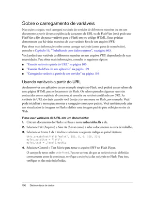 Sobre o carregamento de variáveis
Nas seções a seguir, você carregará variáveis do servidor de diferentes maneiras ou em um
documento a partir de uma seqüência de caracteres de URL ou de FlashVars (você pode usar
FlashVars a fim de passar variáveis para o Flash) em seu código HTML. Essas práticas
demonstram que há várias maneiras de usar variáveis fora de um arquivo SWF.
Para obter mais informações sobre como carregar variáveis (como pares de nome/valor),
consulte o Capítulo 16, “Trabalhando com dados externos”, na página 663.
Você poderá usar variáveis de diferentes maneiras em um arquivo SWF, dependendo de suas
necessidades. Para obter mais informações, consulte os seguintes tópicos:
■     “Usando variáveis a partir do URL” na página 106
■     “Usando FlashVars em um aplicativo” na página 109
■     “Carregando variáveis a partir de um servidor” na página 110

Usando variáveis a partir do URL
Ao desenvolver um aplicativo ou um exemplo simples no Flash, você poderá passar valores de
uma página HTML para o documento do Flash. Os valores passados algumas vezes são
conhecidos como seqüência de caracteres de consulta ou variáveis codificadas em URL. As
variáveis de URL são úteis quando você deseja criar um menu no Flash, por exemplo. Você
pode inicializar o menu para mostrar a navegação correta por padrão. Você também pode criar
um visualizador de imagens no Flash e definir uma imagem padrão para exibição no site da
Web.

Para usar variáveis de URL em um documento:
1.    Crie um documento do Flash e atribua o nome urlvariables.fla a ele.
2.    Selecione File (Arquivo) > Save As (Salvar como) e salve o documento na área de trabalho.
3.    Selecione o Frame 1 da Timeline e adicione o seguinte código ao painel Actions:
      this.createTextField("myTxt", 100, 0, 0, 100, 20);
      myTxt.autoSize = "left";
      myTxt.text = _level0.myURL;

4.    Selecione Control > Test Movie para testar o arquivo SWF no Flash Player.
      O campo de texto exibe undefined. Para ter certeza de que as variáveis estão definidas
      corretamente antes de continuar, verifique a existência das variáveis no Flash. Para isso,
      verifique se elas estão indefinidas.




106     Dados e tipos de dados
 