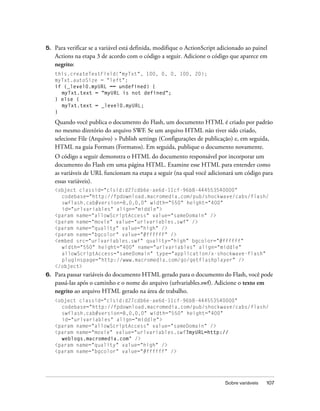 5.   Para verificar se a variável está definida, modifique o ActionScript adicionado ao painel
     Actions na etapa 3 de acordo com o código a seguir. Adicione o código que aparece em
     negrito:
     this.createTextField("myTxt", 100, 0, 0, 100, 20);
     myTxt.autoSize = "left";
     if (_level0.myURL == undefined) {
       myTxt.text = "myURL is not defined";
     } else {
       myTxt.text = _level0.myURL;
     }

     Quando você publica o documento do Flash, um documento HTML é criado por padrão
     no mesmo diretório do arquivo SWF. Se um arquivo HTML não tiver sido criado,
     selecione File (Arquivo) > Publish settings (Configurações de publicação) e, em seguida,
     HTML na guia Formats (Formatos). Em seguida, publique o documento novamente.
     O código a seguir demonstra o HTML do documento responsável por incorporar um
     documento do Flash em uma página HTML. Examine esse HTML para entender como
     as variáveis de URL funcionam na etapa a seguir (na qual você adicionará um código para
     essas variáveis).
     <object classid="clsid:d27cdb6e-ae6d-11cf-96b8-444553540000"
       codebase="http://fpdownload.macromedia.com/pub/shockwave/cabs/flash/
       swflash.cab#version=8,0,0,0" width="550" height="400"
       id="urlvariables" align="middle">
     <param name="allowScriptAccess" value="sameDomain" />
     <param name="movie" value="urlvariables.swf" />
     <param name="quality" value="high" />
     <param name="bgcolor" value="#ffffff" />
     <embed src="urlvariables.swf" quality="high" bgcolor="#ffffff"
       width="550" height="400" name="urlvariables" align="middle"
       allowScriptAccess="sameDomain" type="application/x-shockwave-flash"
       pluginspage="http://www.macromedia.com/go/getflashplayer" />
     </object>
6.   Para passar variáveis do documento HTML gerado para o documento do Flash, você pode
     passá-las após o caminho e o nome do arquivo (urlvariables.swf). Adicione o texto em
     negrito ao arquivo HTML gerado na área de trabalho.
     <object classid="clsid:d27cdb6e-ae6d-11cf-96b8-444553540000"
       codebase="http://fpdownload.macromedia.com/pub/shockwave/cabs/flash/
       swflash.cab#version=8,0,0,0" width="550" height="400"
       id="urlvariables" align="middle">
     <param name="allowScriptAccess" value="sameDomain" />
     <param name="movie" value="urlvariables.swf?myURL=http://
       weblogs.macromedia.com" />
     <param name="quality" value="high" />
     <param name="bgcolor" value="#ffffff" />




                                                                            Sobre variáveis   107
 