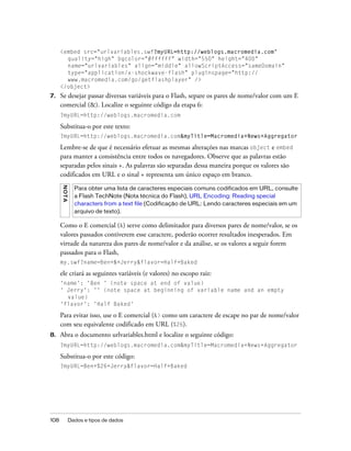 <embed src="urlvariables.swf?myURL=http://weblogs.macromedia.com"
        quality="high" bgcolor="#ffffff" width="550" height="400"
        name="urlvariables" align="middle" allowScriptAccess="sameDomain"
        type="application/x-shockwave-flash" pluginspage="http://
        www.macromedia.com/go/getflashplayer" />
      </object>
7.    Se desejar passar diversas variáveis para o Flash, separe os pares de nome/valor com um E
      comercial (&). Localize o seguinte código da etapa 6:
      ?myURL=http://weblogs.macromedia.com

      Substitua-o por este texto:
      ?myURL=http://weblogs.macromedia.com&myTitle=Macromedia+News+Aggregator

      Lembre-se de que é necessário efetuar as mesmas alterações nas marcas object e embed
      para manter a consistência entre todos os navegadores. Observe que as palavras estão
      separadas pelos sinais +. As palavras são separadas dessa maneira porque os valores são
      codificados em URL e o sinal + representa um único espaço em branco.
      N OT A




                 Para obter uma lista de caracteres especiais comuns codificados em URL, consulte
                 a Flash TechNote (Nota técnica do Flash), URL Encoding: Reading special
                 characters from a text file (Codificação de URL: Lendo caracteres especiais em um
                 arquivo de texto).

      Como o E comercial (&) serve como delimitador para diversos pares de nome/valor, se os
      valores passados contiverem esse caractere, poderão ocorrer resultados inesperados. Em
      virtude da natureza dos pares de nome/valor e da análise, se os valores a seguir forem
      passados para o Flash,
      my.swf?name=Ben+&+Jerry&flavor=Half+Baked

      ele criará as seguintes variáveis (e valores) no escopo raiz:
      'name': 'Ben ' (note space at end of value)
      ' Jerry': '' (note space at beginning of variable name and an empty
        value)
      'flavor': 'Half Baked'

      Para evitar isso, use o E comercial (&) como um caractere de escape no par de nome/valor
      com seu equivalente codificado em URL (%26).
8.    Abra o documento urlvariables.html e localize o seguinte código:
      ?myURL=http://weblogs.macromedia.com&myTitle=Macromedia+News+Aggregator

      Substitua-o por este código:
      ?myURL=Ben+%26+Jerry&flavor=Half+Baked




108            Dados e tipos de dados
 