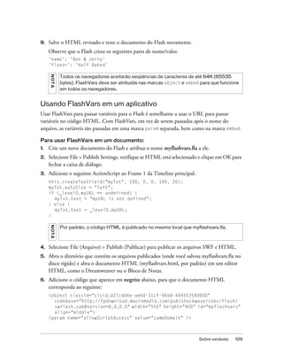 9.   Salve o HTML revisado e teste o documento do Flash novamente.
     Observe que o Flash criou os seguintes pares de nome/valor.
     'name': 'Ben & Jerry'
     'flavor': 'Half Baked'
     NO T A




              Todos os navegadores aceitarão seqüências de caracteres de até 64K (65535
              bytes). FlashVars deve ser atribuída nas marcas object e embed para que funcione
              em todos os navegadores.


Usando FlashVars em um aplicativo
Usar FlashVars para passar variáveis para o Flash é semelhante a usar o URL para passar
variáveis no código HTML. Com FlashVars, em vez de serem passadas após o nome do
arquivo, as variáveis são passadas em uma marca param separada, bem como na marca embed.

Para usar FlashVars em um documento:
1.   Crie um novo documento do Flash e atribua o nome myflashvars.fla a ele.
2.   Selecione File > Publish Settings, verifique se HTML está selecionado e clique em OK para
     fechar a caixa de diálogo.
3.   Adicione o seguinte ActionScript ao Frame 1 da Timeline principal:
     this.createTextField("myTxt", 100, 0, 0, 100, 20);
     myTxt.autoSize = "left";
     if (_level0.myURL == undefined) {
       myTxt.text = "myURL is not defined";
     } else {
       myTxt.text = _level0.myURL;
     }
     NO T A




              Por padrão, o código HTML é publicado no mesmo local que myflashvars.fla.



4.   Selecione File (Arquivo) > Publish (Publicar) para publicar os arquivos SWF e HTML.
5.   Abra o diretório que contém os arquivos publicados (onde você salvou myflashvars.fla no
     disco rígido) e abra o documento HTML (myflashvars.html, por padrão) em um editor
     HTML, como o Dreamweaver ou o Bloco de Notas.
6.   Adicione o código que aparece em negrito abaixo, para que o documento HTML
     corresponda ao seguinte:
     <object classid="clsid:d27cdb6e-ae6d-11cf-96b8-444553540000"
       codebase="http://fpdownload.macromedia.com/pub/shockwave/cabs/flash/
       swflash.cab#version=8,0,0,0" width="550" height="400" id="myflashvars"
       align="middle">
     <param name="allowScriptAccess" value="sameDomain" />



                                                                            Sobre variáveis   109
 