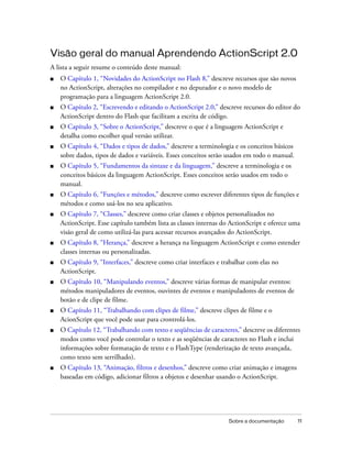 Visão geral do manual Aprendendo ActionScript 2.0
A lista a seguir resume o conteúdo deste manual:
■   O Capítulo 1, “Novidades do ActionScript no Flash 8,” descreve recursos que são novos
    no ActionScript, alterações no compilador e no depurador e o novo modelo de
    programação para a linguagem ActionScript 2.0.
■   O Capítulo 2, “Escrevendo e editando o ActionScript 2.0,” descreve recursos do editor do
    ActionScript dentro do Flash que facilitam a escrita de código.
■   O Capítulo 3, “Sobre o ActionScript,” descreve o que é a linguagem ActionScript e
    detalha como escolher qual versão utilizar.
■   O Capítulo 4, “Dados e tipos de dados,” descreve a terminologia e os conceitos básicos
    sobre dados, tipos de dados e variáveis. Esses conceitos serão usados em todo o manual.
■   O Capítulo 5, “Fundamentos da sintaxe e da linguagem,” descreve a terminologia e os
    conceitos básicos da linguagem ActionScript. Esses conceitos serão usados em todo o
    manual.
■   O Capítulo 6, “Funções e métodos,” descreve como escrever diferentes tipos de funções e
    métodos e como usá-los no seu aplicativo.
■   O Capítulo 7, “Classes,” descreve como criar classes e objetos personalizados no
    ActionScript. Esse capítulo também lista as classes internas do ActionScript e oferece uma
    visão geral de como utilizá-las para acessar recursos avançados do ActionScript.
■   O Capítulo 8, “Herança,” descreve a herança na linguagem ActionScript e como estender
    classes internas ou personalizadas.
■   O Capítulo 9, “Interfaces,” descreve como criar interfaces e trabalhar com elas no
    ActionScript.
■   O Capítulo 10, “Manipulando eventos,” descreve várias formas de manipular eventos:
    métodos manipuladores de eventos, ouvintes de eventos e manipuladores de eventos de
    botão e de clipe de filme.
■   O Capítulo 11, “Trabalhando com clipes de filme,” descreve clipes de filme e o
    AcionScript que você pode usar para crontrolá-los.
■   O Capítulo 12, “Trabalhando com texto e seqüências de caracteres,” descreve os diferentes
    modos como você pode controlar o texto e as seqüências de caracteres no Flash e inclui
    informações sobre formatação de texto e o FlashType (renderização de texto avançada,
    como texto sem serrilhado).
■   O Capítulo 13, “Animação, filtros e desenhos,” descreve como criar animação e imagens
    baseadas em código, adicionar filtros a objetos e desenhar usando o ActionScript.




                                                                   Sobre a documentação       11
 