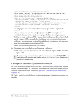 <param name="movie" value="myflashvars.swf" />
      <param name="FlashVars" value="myURL=http://weblogs.macromedia.com/">
      <param name="quality" value="high" />
      <param name="bgcolor" value="#ffffff" />
      <embed src="myflashvars.swf" FlashVars="myURL=http://
        weblogs.macromedia.com/" quality="high" bgcolor="#ffffff" width="550"
        height="400" name="myflashvars" align="middle"
        allowScriptAccess="sameDomain" type="application/x-shockwave-flash"
        pluginspage="http://www.macromedia.com/go/getflashplayer" />
      </object>

      Esse código passa uma única variável chamada myURL, que contém a seqüência de
      caracteres
      http://weblogs.macromedia.com. Quando o arquivo SWF é carregado, uma
      propriedade chamada myURL é criada no escopo _level0. Uma das vantagens de usar
      FlashVars ou passar variáveis no URL é que elas ficam imediatamente disponíveis no Flash
      quando o arquivo SWF é carregado. Isso significa que não é preciso criar funções para
      verificar se o carregamento das variáveis foi concluído; esse procedimento seria necessário
      se elas fossem carregadas com LoadVars ou XML.
7.    Salve as alterações no documento HTML e feche-o.
8.    Clique duas vezes em myflashvars.html para testar o aplicativo.
      O texto http://weblogs.macromedia.com, uma variável do arquivo HTML, é exibido
      no arquivo SWF.
      N OT A




                 Todos os navegadores aceitarão seqüências de caracteres de até 64K (65.535
                 bytes). FlashVars deve ser atribuída nas marcas object e embed para que funcione
                 em todos os navegadores.


Carregando variáveis a partir de um servidor
Há várias maneiras de carregar variáveis no Flash a partir de origens externas (como arquivos
de texto, documentos XML etc.). Para obter mais informações sobre como carregar variáveis,
incluindo pares de nome/valor, consulte o Capítulo 16, “Trabalhando com dados externos”,
na página 663.
No Flash, é possível carregar facilmente variáveis usando a classe LoadVars, como mostra este
exemplo.




110            Dados e tipos de dados
 