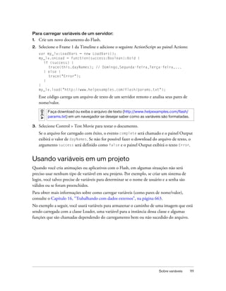 Para carregar variáveis de um servidor:
1.   Crie um novo documento do Flash.
2.   Selecione o Frame 1 da Timeline e adicione o seguinte ActionScript ao painel Actions:
     var my_lv:LoadVars = new LoadVars();
     my_lv.onLoad = function(success:Boolean):Void {
       if (success) {
          trace(this.dayNames); // Domingo,Segunda-feira,Terça-feira,...
       } else {
          trace("Error");
       }
     }
     my_lv.load("http://www.helpexamples.com/flash/params.txt");

     Esse código carrega um arquivo de texto de um servidor remoto e analisa seus pares de
     nome/valor.
     DICA




            Faça download ou exiba o arquivo de texto (http://www.helpexamples.com/flash/
            params.txt) em um navegador se desejar saber como as variáveis são formatadas.

3.   Selecione Control > Test Movie para testar o documento.
     Se o arquivo for carregado com êxito, o evento complete será chamado e o painel Output
     exibirá o valor de dayNames. Se não for possível fazer o download do arquivo de texto, o
     argumento success será definido como false e o painel Output exibirá o texto Error.


Usando variáveis em um projeto
Quando você cria animações ou aplicativos com o Flash, em algumas situações não será
preciso usar nenhum tipo de variável em seu projeto. Por exemplo, se criar um sistema de
login, você talvez precise de variáveis para determinar se o nome de usuário e a senha são
válidos ou se foram preenchidos.
Para obter mais informações sobre como carregar variáveis (como pares de nome/valor),
consulte o Capítulo 16, “Trabalhando com dados externos”, na página 663.
No exemplo a seguir, você usará variáveis para armazenar o caminho de uma imagem que está
sendo carregada com a classe Loader, uma variável para a instância dessa classe e algumas
funções que são chamadas dependendo do carregamento bem ou não sucedido do arquivo.




                                                                          Sobre variáveis    111
 