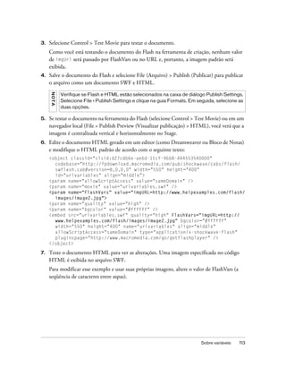 3.   Selecione Control > Test Movie para testar o documento.
     Como você está testando o documento do Flash na ferramenta de criação, nenhum valor
     de imgUrl será passado por FlashVars ou no URL e, portanto, a imagem padrão será
     exibida.
4.   Salve o documento do Flash e selecione File (Arquivo) > Publish (Publicar) para publicar
     o arquivo como um documento SWF e HTML.
     NO T A




              Verifique se Flash e HTML estão selecionados na caixa de diálogo Publish Settings.
              Selecione File > Publish Settings e clique na guia Formats. Em seguida, selecione as
              duas opções.

5.   Se testar o documento na ferramenta do Flash (selecione Control > Test Movie) ou em um
     navegador local (File > Publish Preview (Visualizar publicação) > HTML), você verá que a
     imagem é centralizada vertical e horizontalmente no Stage.
6.   Edite o documento HTML gerado em um editor (como Dreamweaver ou Bloco de Notas)
     e modifique o HTML padrão de acordo com o seguinte texto:
     <object classid="clsid:d27cdb6e-ae6d-11cf-96b8-444553540000"
       codebase="http://fpdownload.macromedia.com/pub/shockwave/cabs/flash/
       swflash.cab#version=8,0,0,0" width="550" height="400"
       id="urlvariables" align="middle">
     <param name="allowScriptAccess" value="sameDomain" />
     <param name="movie" value="urlvariables.swf" />
     <param name="FlashVars" value="imgURL=http://www.helpexamples.com/flash/
       images/image2.jpg">
     <param name="quality" value="high" />
     <param name="bgcolor" value="#ffffff" />
     <embed src="urlvariables.swf" quality="high" FlashVars="imgURL=http://
       www.helpexamples.com/flash/images/image2.jpg" bgcolor="#ffffff"
       width="550" height="400" name="urlvariables" align="middle"
       allowScriptAccess="sameDomain" type="application/x-shockwave-flash"
       pluginspage="http://www.macromedia.com/go/getflashplayer" />
     </object>

7.   Teste o documento HTML para ver as alterações. Uma imagem especificada no código
     HTML é exibida no arquivo SWF.
     Para modificar esse exemplo e usar suas próprias imagens, altere o valor de FlashVars (a
     seqüência de caracteres entre aspas).




                                                                              Sobre variáveis   113
 