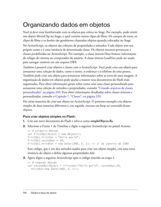 Organizando dados em objetos
Você já deve estar familiarizado com os objetos que coloca no Stage. Por exemplo, pode existir
um objeto MovieClip no Stage, o qual contém outros clipes de filme. Os campos de texto, os
clipes de filme e os botões são geralmente chamados objetos quando colocados no Stage.
No ActionScript, os objetos são coleções de propriedades e métodos. Cada objeto tem seu
próprio nome e é uma instância de determinada classe. Os objetos internos pertencem a
classes predefinidas no ActionScript. Por exemplo, a classe interna Date fornece informações
do relógio do sistema no computador do usuário. A classe interna LoadVars pode ser usada
para carregar variáveis em um arquivo SWF.
Também é possível criar objetos e classes com o ActionScript. Você pode criar um objeto para
armazenar uma coleção de dados, como o nome, o endereço e o telefone de uma pessoa.
Também pode criar um objeto para armazenar informações sobre as cores de uma imagem. A
organização de dados em objetos pode ajudar a manter seus documentos do Flash mais
organizados. Para obter informações gerais sobre como criar uma classe personalizada para
armazenar uma coleção de métodos e propriedades, consulte “Criando arquivos de classes
personalizados” na página 249. Para obter informações detalhadas sobre classes internas e
personalizadas, consulte o Capítulo 7, “Classes”, na página 239.
Há várias maneiras de criar um objeto no ActionScript. O próximo exemplo cria objetos
simples de duas maneiras diferentes e, em seguida, executa um loop no conteúdo desses
objetos.

Para criar objetos simples no Flash:
1.    Crie um novo documento do Flash e salve-o como simpleObjects.fla.
2.    Selecione o Frame 1 da Timeline e digite o seguinte ActionScript no painel Actions:
      // O primeiro método
      var firstObj:Object = new Object();
      firstObj.firstVar = "hello world";
      firstObj.secondVar = 28;
      firstObj.thirdVar = new Date(1980, 0, 1); // 1º de janeiro de 1980

      Esse código, que é um dos métodos usados para criar um objeto simples, cria uma nova
      instância do objeto e define algumas propriedades dele.
3.    Agora digite o seguinte ActionScript após o código inserido na etapa 2.
      // O segundo método
      var secondObj:Object = {firstVar:"hello world", secondVar:28,
        thirdVar:new Date(1980, 0, 1)};




114     Dados e tipos de dados
 