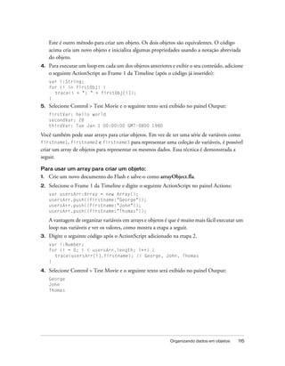 Este é outro método para criar um objeto. Os dois objetos são equivalentes. O código
     acima cria um novo objeto e inicializa algumas propriedades usando a notação abreviada
     do objeto.
4.   Para executar um loop em cada um dos objetos anteriores e exibir o seu conteúdo, adicione
     o seguinte ActionScript ao Frame 1 da Timeline (após o código já inserido):
     var i:String;
     for (i in firstObj) {
       trace(i + ": " + firstObj[i]);
     }
5.   Selecione Control > Test Movie e o seguinte texto será exibido no painel Output:
     firstVar: hello world
     secondVar: 28
     thirdVar: Tue Jan 1 00:00:00 GMT-0800 1980

Você também pode usar arrays para criar objetos. Em vez de ter uma série de variáveis como
firstname1, firstname2 e firstname3 para representar uma coleção de variáveis, é possível
criar um array de objetos para representar os mesmos dados. Essa técnica é demonstrada a
seguir.

Para usar um array para criar um objeto:
1.   Crie um novo documento do Flash e salve-o como arrayObject.fla.
2.   Selecione o Frame 1 da Timeline e digite o seguinte ActionScript no painel Actions:
     var usersArr:Array = new Array();
     usersArr.push({firstname:"George"});
     usersArr.push({firstname:"John"});
     usersArr.push({firstname:"Thomas"});

     A vantagem de organizar variáveis em arrays e objetos é que é muito mais fácil executar um
     loop nas variáveis e ver os valores, como mostra a etapa a seguir.
3.   Digite o seguinte código após o ActionScript adicionado na etapa 2.
     var i:Number;
     for (i = 0; i < usersArr.length; i++) {
       trace(usersArr[i].firstname); // George, John, Thomas
     }

4.   Selecione Control > Test Movie e o seguinte texto será exibido no painel Output:
     George
     John
     Thomas




                                                             Organizando dados em objetos   115
 
