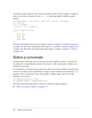 O exemplo a seguir representa outro loop executado em objetos. Neste exemplo, é criado um
objeto e um loop é executado nele com for..in, e cada propriedade é exibida no painel
Output:
var myObj:Object = {var1:"One", var2:"Two", var3:18, var4:1987};
var i:String;
for (i in myObj) {
   trace(i + ": " + myObj[i]);
}
//gera a seguinte saída:
/*
     var1: One
     var2: Two
     var3: 18
     var4: 1987
*/

Para obter informações sobre como criar loops, consulte o Capítulo 5, “Usando os loops for”,
na página 166. Para obter informações sobre loops for...in, consulte “Usando os loops for..in”
na página 167. Para obter mais informações sobre objetos, consulte o Capítulo 7, “Classes”,
na página 239.


Sobre a conversão
O ActionScript 2.0 permite que você converta um tipo de dados em outro. A conversão de
um objeto em um tipo diferente consiste em converter o valor armazenado no objeto ou na
variável em outro tipo.
Os resultados da conversão de tipos variam de acordo com os tipos de dados envolvidos. Para
converter um objeto em um tipo diferente, coloque o nome do objeto entre parênteses (()) e
preceda-o com o nome do novo tipo. Por exemplo, o código a seguir converte um valor
booleano em um inteiro.
var myBoolean:Boolean = true;
var myNumber:Number = Number(myBoolean);

Para obter mais informações sobre a conversão, consulte os seguintes tópicos:
■     “Sobre a conversão de objetos” na página 117




116     Dados e tipos de dados
 