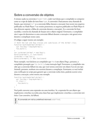Sobre a conversão de objetos
A sintaxe usada na conversão é type(item), onde você deseja que o compilador se comporte
como se o tipo de dados do item fosse type. A conversão é basicamente uma chamada de
função, que retornará null se a conversão falhar durante a execução (isso ocorre nos arquivos
publicados no Flash Player 7 ou versões posteriores; os arquivos publicados no Flash Player 6
não oferecem suporte a falhas de conversão durante a execução). Se a conversão for bem
sucedida, o retorno da chamada de função será o objeto original. Entretanto, o compilador
não é capaz de determinar se uma conversão falhará durante a execução e não gerará erros
durante a compilação nesses casos.
O código a seguir mostra um exemplo:
// Both the Cat and Dog classes are subclasses of the Animal class
function bark(myAnimal:Animal) {
  var foo:Dog = Dog(myAnimal);
  foo.bark();
}
var curAnimal:Animal = new Dog();
bark(curAnimal); // Funcionará
curAnimal = new Cat();
bark(curAnimal); // Não funcionará

Nesse exemplo, você declarou ao compilador que foo é um objeto Dog e, portanto, o
compilador pressupõe que foo.bark(); é uma instrução legal. Entretanto, o compilador não
sabe que a conversão falhará (ou seja, que você tentou converter um objeto Cat em um tipo
Animal), portanto, nenhum erro ocorrerá durante a compilação. Entretanto, se você incluir
uma verificação no script para garantir que a conversão tenha êxito, poderão ocorrer erros
durante a execução, como mostra este exemplo.
function bark(myAnimal:Animal) {
  var foo:Dog = Dog(myAnimal);
  if (foo) {
    foo.bark();
  }
}

Você pode converter uma expressão em uma interface. Se a expressão for um objeto que
implemente a interface ou tenha uma classe base que implemente a interface, a conversão terá
êxito. Caso contrário, ela falhará.
N O TA




         A conversão em null ou undefined retornará undefined.




                                                                      Sobre a conversão    117
 