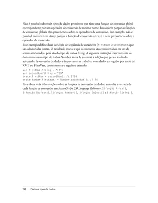 Não é possível substituir tipos de dados primitivos que têm uma função de conversão global
correspondente por um operador de conversão de mesmo nome. Isso ocorre porque as funções
de conversão globais têm precedência sobre os operadores de conversão. Por exemplo, não é
possível converter em Array porque a função de conversão Array() tem precedência sobre o
operador de conversão.
Esse exemplo define duas variáveis de seqüência de caracteres (firstNum e secondNum), que
são adicionadas juntas. O resultado inicial é que os números são concatenados em vez de
serem adicionados, pois são do tipo de dados String. A segunda instrução trace converte os
dois números no tipo de dados Number antes de executar a adição que gera o resultado
adequado. A conversão de dados é importante ao trabalhar com dados carregados por meio de
XML ou FlashVars, como mostra o seguinte exemplo:
var firstNum:String = "17";
var secondNum:String = "29";
trace(firstNum + secondNum); // 1729
trace(Number(firstNum) + Number(secondNum)); // 46

Para obter mais informações sobre as funções de conversão de dados, consulte a entrada de
cada função de conversão em ActionScript 2.0 Language Reference: %{função Array}%,
%{função Boolean}%, %{função Number}%, %{função Object}% e %{função String}%.




118   Dados e tipos de dados
 
