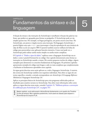 CAPÍTULO 5


Fundamentos da sintaxe e da
linguagem
                                                                                                   5
A função da sintaxe e das instruções do ActionScript é semelhante à função das palavras nas
frases, que podem ser agrupadas para formar os parágrafos. O ActionScript pode ser tão
simples quanto isso. Por exemplo, na língua portuguesa, um ponto encerra uma frase. No
ActionScript, um ponto-e-vírgula encerra uma instrução. Na linguagem ActionScript, é
possível digitar uma ação stop() para interromper o loop da reprodução de uma instância de
clipe de filme ou de um arquivo SWF. É possível também escrever milhares de linhas de
código para potencializar uma aplicação bancária interativa. Como você pode ver, o
ActionScript pode realizar tarefas muito simples ou tarefas muito complexas.
O Capítulo 4, “Dados e tipos de dados,” explicou como a linguagem ActionScript usa os
dados e como é possível formatá-los no código. Este capítulo demonstrará como formar as
instruções no ActionScript usando a sintaxe. Ele contém pequenos trechos de código e alguns
exemplos para demonstrar os conceitos fundamentais da linguagem. Os próximos capítulos
apresentarão exemplos de código mais longos e cada vez mais complexos que complementarão
e facilitarão os fundamentos aprendidos neste capítulo.
As regras gerais descritas nesta seção aplicam-se a toda a linguagem ActionScript. A maioria
dos termos do ActionScript também tem requisitos individuais. Para obter as regras de um
termo específico, consulte a entrada correspondente em ActionScript 2.0 Language Reference
(Referência à linguagem ActionScript 2.0.
Aplicar os princípios básicos do ActionScript para criar programas sofisticados pode ser
desafiador para usuários novatos no ActionScript. Para obter mais informações sobre como
aplicar as regras descritas nesta seção, consulte Capítulo 19, “Melhores práticas e convenções
de codificação para ActionScript 2.0”, na página 767.
NO TA




        Neste capítulo, você adicionará o ActionScript diretamente a um quadro da Timeline
        (Linha de tempo). Nos capítulos posteriores, você usará as classes para separar o
        ActionScript do arquivo FLA.




                                                                                             119
 