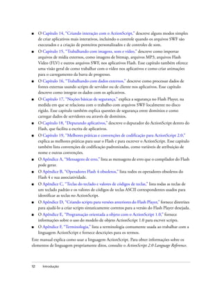 ■    O Capítulo 14, “Criando interação com o ActionScript,” descreve alguns modos simples
     de criar aplicativos mais interativos, incluindo o controle quando os arquivos SWF são
     executados e a criação de ponteiros personalizados e de controles de som.
■    O Capítulo 15, “Trabalhando com imagens, som e vídeo,” descreve como importar
     arquivos de mídia externos, como imagens de bitmap, arquivos MP3, arquivos Flash
     Video (FLV) e outros arquivos SWF, nos aplicativos Flash. Esse capítulo também oferece
     uma visão geral de como trabalhar com o vídeo nos aplicativos e como criar animações
     para o carregamento da barra de progresso.
■    O Capítulo 16, “Trabalhando com dados externos,” descreve como processar dados de
     fontes externas usando scripts de servidor ou de cliente nos aplicativos. Esse capítulo
     descreve como integrar os dados com os aplicativos.
■    O Capítulo 17, “Noções básicas de segurança,” explica a segurança no Flash Player, na
     medida em que se relaciona com o trabalho com arquivos SWF localmente no disco
     rígido. Esse capítulo também explica questões de segurança entre domínios e como
     carregar dados de servidores ou através de domínios.
■    O Capítulo 18, “Depurando aplicativos,” descreve o depurador do ActionScript dentro do
     Flash, que facilita a escrita de aplicativos.
■    O Capítulo 19, “Melhores práticas e convenções de codificação para ActionScript 2.0,”
     explica as melhores práticas para usar o Flash e para escrever o ActionScript. Esse capítulo
     também lista convenções de codificação padronizadas, como variáveis de atribuição de
     nome e outras convenções.
■    O Apêndice A, “Mensagens de erro,” lista as mensagens de erro que o compilador do Flash
     pode gerar.
■    O Apêndice B, “Operadores Flash 4 obsoletos,” lista todos os operadores obsoletos do
     Flash 4 e sua associatividade.
■    O Apêndice C, “Teclas do teclado e valores de códigos de teclas,” lista todas as teclas de
     um teclado padrão e os valores de códigos de teclas ASCII correspondentes usados para
     identificar as teclas no ActionScript.
■    O Apêndice D, “Criando scripts para versões anteriores do Flash Player,” fornece diretrizes
     para ajudá-lo a criar scripts sintaticamente corretos para a versão do Flash Player desejada.
■    O Apêndice E, “Programação orientada a objeto com o ActionScript 1.0,” fornece
     informações sobre o uso do modelo de objeto ActionScript 1.0 para escrver scripts.
■    O Apêndice F, “Terminologia,” lista a terminologia comumente usada ao trabalhar com a
     linguagem ActionScript e fornece descrições para os termos.
Este manual explica como usar a linguagem ActionScript. Para obter informações sobre os
elementos de linguagem propriamente ditos, consulte o ActionScript 2.0 Language Reference.



12     Introdução
 
