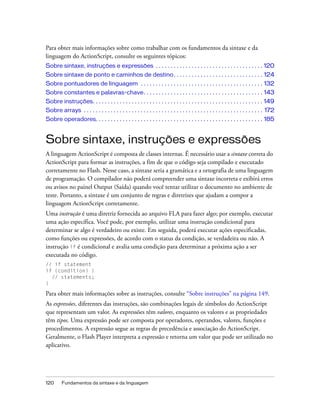 Para obter mais informações sobre como trabalhar com os fundamentos da sintaxe e da
linguagem do ActionScript, consulte os seguintes tópicos:
Sobre sintaxe, instruções e expressões . . . . . . . . . . . . . . . . . . . . . . . . . . . . . . . . . . . . 120
Sobre sintaxe de ponto e caminhos de destino. . . . . . . . . . . . . . . . . . . . . . . . . . . . . . 124
Sobre pontuadores de linguagem . . . . . . . . . . . . . . . . . . . . . . . . . . . . . . . . . . . . . . . . . 132
Sobre constantes e palavras-chave. . . . . . . . . . . . . . . . . . . . . . . . . . . . . . . . . . . . . . . . 143
Sobre instruções. . . . . . . . . . . . . . . . . . . . . . . . . . . . . . . . . . . . . . . . . . . . . . . . . . . . . . . . . 149
Sobre arrays . . . . . . . . . . . . . . . . . . . . . . . . . . . . . . . . . . . . . . . . . . . . . . . . . . . . . . . . . . . . 172
Sobre operadores. . . . . . . . . . . . . . . . . . . . . . . . . . . . . . . . . . . . . . . . . . . . . . . . . . . . . . . . 185


Sobre sintaxe, instruções e expressões
A linguagem ActionScript é composta de classes internas. É necessário usar a sintaxe correta do
ActionScript para formar as instruções, a fim de que o código seja compilado e executado
corretamente no Flash. Nesse caso, a sintaxe seria a gramática e a ortografia de uma linguagem
de programação. O compilador não poderá compreender uma sintaxe incorreta e exibirá erros
ou avisos no painel Output (Saída) quando você tentar utilizar o documento no ambiente de
teste. Portanto, a sintaxe é um conjunto de regras e diretrizes que ajudam a compor a
linguagem ActionScript corretamente.
Uma instrução é uma diretriz fornecida ao arquivo FLA para fazer algo; por exemplo, executar
uma ação específica. Você pode, por exemplo, utilizar uma instrução condicional para
determinar se algo é verdadeiro ou existe. Em seguida, poderá executar ações especificadas,
como funções ou expressões, de acordo com o status da condição, se verdadeira ou não. A
instrução if é condicional e avalia uma condição para determinar a próxima ação a ser
executada no código.
// if statement
if (condition) {
  // statements;
}

Para obter mais informações sobre as instruções, consulte “Sobre instruções” na página 149.
As expressões, diferentes das instruções, são combinações legais de símbolos do ActionScript
que representam um valor. As expressões têm valores, enquanto os valores e as propriedades
têm tipos. Uma expressão pode ser composta por operadores, operandos, valores, funções e
procedimentos. A expressão segue as regras de precedência e associação do ActionScript.
Geralmente, o Flash Player interpreta a expressão e retorna um valor que pode ser utilizado no
aplicativo.




120      Fundamentos da sintaxe e da linguagem
 