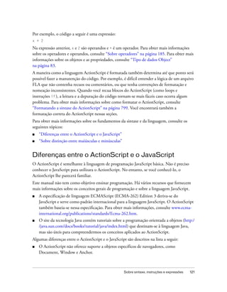 Por exemplo, o código a seguir é uma expressão:
x + 2

Na expressão anterior, x e 2 são operandos e + é um operador. Para obter mais informações
sobre os operadores e operandos, consulte “Sobre operadores” na página 185. Para obter mais
informações sobre os objetos e as propriedades, consulte “Tipo de dados Object”
na página 83.
A maneira como a linguagem ActionScript é formatada também determina até que ponto será
possível fazer a manutenção do código. Por exemplo, é difícil entender a lógica de um arquivo
FLA que não contenha recuos ou comentários, ou que tenha convenções de formatação e
nomeação inconsistentes. Quando você recua blocos do ActionScript (como loops e
instruções if ), a leitura e a depuração do código tornam-se mais fáceis caso ocorra algum
problema. Para obter mais informações sobre como formatar o ActionScript, consulte
“Formatando a sintaxe do ActionScript” na página 799. Você encontrará também a
formatação correta do ActionScript nessas seções.
Para obter mais informações sobre os fundamentos da sintaxe e da linguagem, consulte os
seguintes tópicos:
■   “Diferenças entre o ActionScript e o JavaScript”
■   “Sobre distinção entre maiúsculas e minúsculas”


Diferenças entre o ActionScript e o JavaScript
O ActionScript é semelhante à linguagem de programação JavaScript básica. Não é preciso
conhecer o JavaScript para utilizara o ActionScript. No entanto, se você conhecê-lo, o
ActionScript lhe parecerá familiar.
Este manual não tem como objetivo ensinar programação. Há vários recursos que fornecem
mais informações sobre os conceitos gerais de programação e sobre a linguagem JavaScript.
■   A especificação de linguagem ECMAScript (ECMA-262) Edition 3 deriva-se do
    JavaScript e serve como padrão internacional para a linguagem JavaScript. O ActionScript
    também baseia-se nessa especificação. Para obter mais informações, consulte www.ecma-
    international.org/publications/standards/Ecma-262.htm.
■   O site da tecnologia Java contém tutoriais sobre a programação orientada a objetos (http:/
    /java.sun.com/docs/books/tutorial/java/index.html) que destinam-se à linguagem Java,
    mas são úteis para compreendermos os conceitos aplicados ao ActionScript.
Algumas diferenças entre o ActionScript e o JavaScript são descritos na lista a seguir:
■   O ActionScript não oferece suporte a objetos específicos de navegadores, como
    Document, Window e Anchor.



                                                       Sobre sintaxe, instruções e expressões   121
 