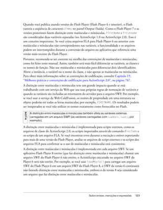 Quando você publica usando versões do Flash Player (Flash Player 6 e anterior), o Flash
rastreia a seqüência de caracteres Jimmy no painel Output (Saída). Como o Flash Player 7 e as
versões posteriores fazem distinção entre maiúsculas e minúsculas, firstName e firstname
são consideradas duas variáveis separadas (no ActionScript 1.0 ou ActionScript 2.0). Esse é
um conceito importante. Se você criou arquivos FLA para Flash Player 6 ou anterior com
maiúsculas e minúsculas não correspondentes nas variáveis, a funcionalidade e os arquivos
podem ser interrompidos durante a conversão do arquivo ou aplicativo que referencia uma
versão mais recente do Flash Player.
Portanto, recomenda-se ser coerente na escolha das convenções de maiúsculas e minúsculas,
como foi feito neste manual. Assim, também será mais fácil diferenciar as variáveis, as classes e
os nomes de função. Não use maiúsculas e minúsculas para diferenciar dois identificadores.
Altere a instância, a variável ou o nome da classe, e não apenas as maiúsculas ou minúsculas.
Para obter mais informações sobre as convenções de codificação, consulte Capítulo 19,
“Melhores práticas e convenções de codificação para ActionScript 2.0”, na página 767.
A distinção entre maiúsculas e minúsculas tem um grande impacto quando se está
trabalhando com um serviço da Web que usa suas próprias regras de nomeação de variáveis e
quando as variáveis são incluídas ao retornarem do servidor para o arquivo SWF. Por exemplo,
se você usar o serviço da Web ColdFusion, os nomes de propriedade em uma estrutura ou
objeto poderão ter todas as letras maiúsculas; por exemplo, FIRSTNAME. Os resultados podem
ser inesperados se você não utilizar os nomes exatamente como fornecidos no Flash.
N OT A




         A distinção entre maiúsculas e minúsculas também afeta as variáveis externas
         carregadas em um arquivo SWF (as variáveis carregadas com LoadVars.load(), por
         exemplo).

A distinção entre maiúsculas e minúsculas é implementada para scripts externos, como os
arquivos de classe do ActionScript 2.0, os scripts importados através do comando #include e
os scripts de um arquivo FLA. Se você encontrar erros durante a execução e estiver exportando
para mais de uma versão do Flash Player, analise os arquivos de script externos e os scripts dos
arquivos FLA para confirmar se o uso de maiúsculas e minúsculas está consistente.
A distinção entre maiúsculas e minúsculas é implementada em cada arquivo SWF. Se um
aplicativo Flash Player 8 estrito (que faz distinção entre maiúsculas e minúsculas) chamar um
arquivo SWF do Flash Player 6 não estrito, o ActionScript executado no arquivo SWF do
Player 6 será não estrito. Por exemplo, se você usar loadMovie() para carregar um arquivo
SWF do Flash Player 6 em um arquivo SWF do Flash Player 8, o SWF da versão 6 continuará
não fazendo distinção entre maiúsculas e minúsculas, embora o da versão 8 seja considerado
um arquivo que faz distinção entre maiúsculas e minúsculas.




                                                       Sobre sintaxe, instruções e expressões   123
 