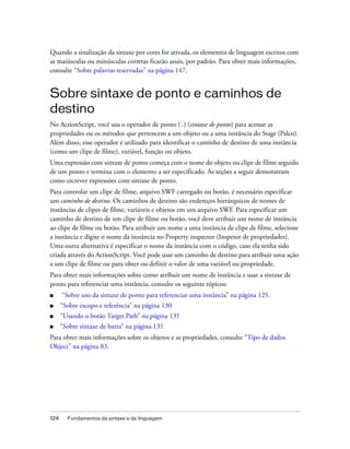 Quando a sinalização da sintaxe por cores for ativada, os elementos de linguagem escritos com
as maiúsculas ou minúsculas corretas ficarão azuis, por padrão. Para obter mais informações,
consulte “Sobre palavras reservadas” na página 147.


Sobre sintaxe de ponto e caminhos de
destino
No ActionScript, você usa o operador de ponto (.) (sintaxe de ponto) para acessar as
propriedades ou os métodos que pertencem a um objeto ou a uma instância do Stage (Palco).
Além disso, esse operador é utilizado para identificar o caminho de destino de uma instância
(como um clipe de filme), variável, função ou objeto.
Uma expressão com sintaxe de ponto começa com o nome do objeto ou clipe de filme seguido
de um ponto e termina com o elemento a ser especificado. As seções a seguir demonstram
como escrever expressões com sintaxe de ponto.
Para controlar um clipe de filme, arquivo SWF carregado ou botão, é necessário especificar
um caminho de destino. Os caminhos de destino são endereços hierárquicos de nomes de
instâncias de clipes de filme, variáveis e objetos em um arquivo SWF. Para especificar um
caminho de destino de um clipe de filme ou botão, você deve atribuir um nome de instância
ao clipe de filme ou botão. Para atribuir um nome a uma instância de clipe de filme, selecione
a instância e digite o nome da instância no Property inspector (Inspetor de propriedades).
Uma outra alternativa é especificar o nome da instância com o código, caso ela tenha sido
criada através do ActionScript. Você pode usar um caminho de destino para atribuir uma ação
a um clipe de filme ou para obter ou definir o valor de uma variável ou propriedade.
Para obter mais informações sobre como atribuir um nome de instância e usar a sintaxe de
ponto para referenciar uma instância, consulte os seguinte tópicos:
■     “Sobre uso da sintaxe de ponto para referenciar uma instância” na página 125.
■     “Sobre escopo e referência” na página 130
■     “Usando o botão Target Path” na página 131
■     “Sobre sintaxe de barra” na página 131
Para obter mais informações sobre os objetos e as propriedades, consulte “Tipo de dados
Object” na página 83.




124     Fundamentos da sintaxe e da linguagem
 