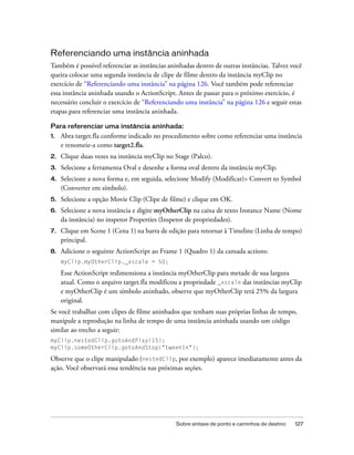 Referenciando uma instância aninhada
Também é possível referenciar as instâncias aninhadas dentro de outras instâncias. Talvez você
queira colocar uma segunda instância de clipe de filme dentro da instância myClip no
exercício de “Referenciando uma instância” na página 126. Você também pode referenciar
essa instância aninhada usando o ActionScript. Antes de passar para o próximo exercício, é
necessário concluir o exercício de “Referenciando uma instância” na página 126 e seguir estas
etapas para referenciar uma instância aninhada.

Para referenciar uma instância aninhada:
1.   Abra target.fla conforme indicado no procedimento sobre como referenciar uma instância
     e renomeie-a como target2.fla.
2.   Clique duas vezes na instância myClip no Stage (Palco).
3.   Selecione a ferramenta Oval e desenhe a forma oval dentro da instância myClip.
4.   Selecione a nova forma e, em seguida, selecione Modify (Modificar)> Convert to Symbol
     (Converter em símbolo).
5.   Selecione a opção Movie Clip (Clipe de filme) e clique em OK.
6.   Selecione a nova instância e digite myOtherClip na caixa de texto Instance Name (Nome
     da instância) no inspetor Properties (Inspetor de propriedades).
7.   Clique em Scene 1 (Cena 1) na barra de edição para retornar à Timeline (Linha de tempo)
     principal.
8.   Adicione o seguinte ActionScript ao Frame 1 (Quadro 1) da camada actions:
     myClip.myOtherClip._xscale = 50;

     Esse ActionScript redimensiona a instância myOtherClip para metade de sua largura
     atual. Como o arquivo target.fla modificou a propriedade _xscale das instâncias myClip
     e myOtherClip é um símbolo aninhado, observe que myOtherClip terá 25% da largura
     original.
Se você trabalhar com clipes de filme aninhados que tenham suas próprias linhas de tempo,
manipule a reprodução na linha de tempo de uma instância aninhada usando um código
similar ao trecho a seguir:
myClip.nestedClip.gotoAndPlay(15);
myClip.someOtherClip.gotoAndStop("tweenIn");

Observe que o clipe manipulado (nestedClip, por exemplo) aparece imediatamente antes da
ação. Você observará essa tendência nas próximas seções.




                                              Sobre sintaxe de ponto e caminhos de destino   127
 