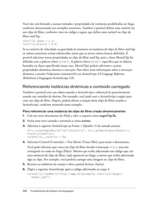 Você não está limitado a acessar métodos e propriedades de instâncias predefinidos no Stage,
conforme demonstrado nos exemplos anteriores. Também é possível definir uma variável em
um clipe de filme, conforme visto no código a seguir, que define uma variável no clipe de
filme starClip:
starClip.speed = 1.1;
starClip.gravity = 0.8;

Se as variáveis de velocidade ou gravidade já existissem na instância de clipe de filme starClip,
os valores anteriores seriam substituídos assim que os novos valores fossem definidos. É
possível adicionar novas propriedades ao clipe de filme starClip, pois a classe MovieClip foi
definida com a palavra-chave dynamic. A palavra-chave dynamic especifica que os objetos
baseados na classe especificada (nesse caso, MovieClip) podem adicionar e acessar
propriedades dinâmicas durante a execução. Para obter mais informações sobre a instrução
dinâmica, consulte %{dynamic statement}% em ActionScript 2.0 Language Reference
(Referência à linguagem ActionScript 2.0).

Referenciando instâncias dinâmicas e conteúdo carregado
Também é possível criar um objeto usando o ActionScript e referenciá-lo posteriormente
usando um caminho de destino. Por exemplo, você pode usar o ActionScript a seguir para
criar um clipe de filme. Depois, poderá alterar a rotação desse clipe de filme usando o
ActionScript, conforme mostrado neste exemplo:

Para referenciar uma instância de clipe de filme criada dinamicamente:
1.    Crie um novo documento do Flash e salve o arquivo como targetClip.fla.
2.    Insira uma nova camada e renomeie-a como actions.
3.    Adicione o seguinte ActionScript ao Frame 1 (Quadro 1) da camada actions:
      this.createEmptyMovieClip("rotateClip", this.getNextHighestDepth());
      trace(rotateClip);
      rotateClip._rotation = 50;

4.    Selecione Control (Controlar) > Test Movie (Testar filme) para testar o documento.
      Você pode informar que criou um clipe de filme devido à instrução trace, mas não
      conseguirá ver nada no Stage (Palco). Mesmo que tenha adicionado um código que crie
      uma instância de clipe de filme, nada aparecerá no Stage, a menos que tenha adicionado
      algo ao clipe. Por exemplo, você poderia carregar uma imagem no clipe de filme.
5.    Retorne ao ambiente de criação e abra o painel Actions (Ações).
6.    Digite o seguinte ActionScript após o código adicionado na etapa 3:
      rotateClip.loadMovie("http://www.helpexamples.com/flash/images/
        image1.jpg");




128     Fundamentos da sintaxe e da linguagem
 