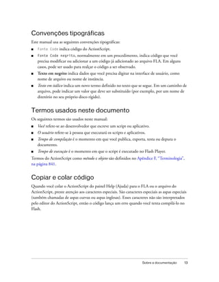 Convenções tipográficas
Este manual usa as seguintes convenções tipográficas:
■   Fonte Code indica   código do ActionScript.
■   Fonte Code negrito, normalmente em um procedimento, indica código que você
    precisa modificar ou adicionar a um código já adicionado ao arquivo FLA. Em alguns
    casos, pode ser usado para realçar o código a ser observado.
■   Texto em negrito indica dados que você precisa digitar na interface de usuário, como
    nome de arquivo ou nome de instância.
■   Texto em itálico indica um novo termo definido no texto que se segue. Em um caminho de
    arquivo, pode indicar um valor que deve ser substituído (por exemplo, por um nome de
    diretório no seu próprio disco rígido).


Termos usados neste documento
Os seguintes termos são usados neste manual:
■   Você refere-se ao desenvolvedor que escreve um script ou aplicativo.
■   O usuário refere-se à pessoa que executará os scripts e aplicativos.
■   Tempo de compilação é o momento em que você publica, exporta, testa ou depura o
    documento.
■   Tempo de execução é o momento em que o script é executado no Flash Player.
Termos do ActionScript como método e objeto são definidos no Apêndice F, “Terminologia”,
na página 841.


Copiar e colar código
Quando você colar o ActionScript do painel Help (Ajuda) para o FLA ou o arquivo do
ActionScript, preste atenção aos caracteres especiais. São caracteres especiais as aspas especiais
(também chamadas de aspas curvas ou aspas inglesas). Esses caracteres não são interpretados
pelo editor do ActionScript, então o código lança um erro quando você tenta compilá-lo no
Flash.




                                                                      Sobre a documentação      13
 