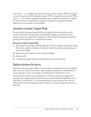 Caso utilize _root no código, possivelmente ocorrerão erros se o arquivo SWF for carregado
em outro documento do Flash. Quando o arquivo SWF é carregado em outro arquivo SWF, o
escopo _root do arquivo carregado pode apontar para o escopo raiz no qual ele é carregado,
em vez de referenciar sua própria raiz, conforme o desejado. Isso pode gerar resultados
imprevisíveis ou interromper a funcionalidade.


Usando o botão Target Path
Às vezes, demora um pouco para descobrir um caminho de destino específico ou qual
caminho de destino é necessário para um determinado código. Se você referenciar uma
instância existente no Stage (Palco), poderá usar o botão Target Path (Caminho de destino)
para determinar qual deve ser o caminho dessa instância.

Para usar o botão Target Path:
1.   Abra o painel Actions (Ações) (Window (Janela) > Actions) e clique no botão Insert Target
     Path (Inserir caminho de destino). Os clipes de filme do documento atual aparecem em
     uma caixa de diálogo.
2.   Selecione uma das instâncias na lista da caixa de diálogo.
3.   Clique em OK.
4.   O caminho de destino da instância selecionada aparece no painel Script.


Sobre sintaxe de barra
A sintaxe de barra foi usada no Flash 3 e 4 para indicar o caminho de destino de um clipe de
filme ou de uma variável. Essa sintaxe é suportada pelo ActionScript 1.0 no Flash Player 7 e
versões anteriores, mas não é suportada no ActionScript 2.0 e Flash Player 7 ou 8.
O uso da sintaxe de barra não é recomendável, a menos que não haja outra opção. Ela é
necessária, por exemplo, quando é preciso criar um conteúdo destinado especificamente ao
Flash Player 4 ou Flash Lite 1.1 (e versões anteriores), no qual a sintaxe de barra deve ser
utilizada. Para obter mais informações sobre o Flash Lite, consulte a página de produtos do
Flash Lite.




                                                Sobre sintaxe de ponto e caminhos de destino   131
 