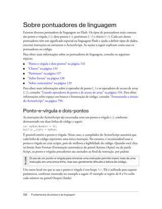 Sobre pontuadores de linguagem
Existem diversos pontuadores de linguagem no Flash. Os tipos de pontuadores mais comuns
são ponto-e-vírgula, (;), dois-pontos (:), parênteses [()] e chaves ({}). Cada um desses
pontuadores têm um significado especial na linguagem Flash e ajuda a definir tipos de dados,
encerrar instruções ou estruturar o ActionScript. As seções a seguir explicam como usar os
pontuadores no código.
Para obter mais informações sobre os pontuadores de linguagem, consulte os seguintes
tópicos:
■        “Ponto-e-vírgula e dois-pontos” na página 132
■        “Chaves” na página 133
■        “Parênteses” na página 137
■        “Sobre literais” na página 138
■        “Sobre comentários” na página 139
Para obter mais informações sobre o operador de ponto (.) e os operadores de acesso de array
([]), consulte “Usando operadores de ponto e de acesso de array” na página 194. Para obter
informações sobre espaço em branco e formatação de código, consulte “Formatando a sintaxe
do ActionScript” na página 799.


Ponto-e-vírgula e dois-pontos
As instruções do ActionScript são encerradas com um ponto-e-vírgula (;), conforme
demonstrado nas duas linhas de código a seguir:
var myNum:Number = 50;
myClip._alpha = myNum;

É possível omitir o ponto-e-vírgula. Nesse caso, o compilador do ActionScript assumirá que
cada linha de código representa uma única instrução. No entanto, é recomendável usar o
ponto-e-vírgula ao criar scripts, pois ele melhora a legibilidade do código. Quando você clica
no botão Auto Format (Formatação automática) do painel Actions (Ações) ou da janela
Script, os ponto-e-vírgulas precedentes são anexados ao final da instrução, por padrão.
N OT A




          O uso de um ponto-e-vírgula para encerrar uma instrução permite inserir mais de uma
          instrução em uma única linha, mas isso geralmente dificulta a leitura do código.


Um outro local em que se usa o ponto-e-vírgula é nos loops for. Ele é utilizado para separar
parâmetros, conforme mostrado no exemplo a seguir. O exemplo se repete de 0 a 9 e exibe
cada número no painel Output (Saída):




132        Fundamentos da sintaxe e da linguagem
 
