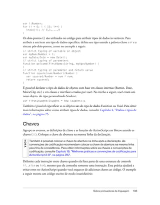 var i:Number;
for (i = 0; i < 10; i++) {
  trace(i); // 0,1,...,9
}

Os dois-pontos (:) são utilizados no código para atribuir tipos de dados às variáveis. Para
atribuir a um item um tipo de dados específico, defina seu tipo usando a palavra-chave var e a
sintaxe pós-dois-pontos, como no exemplo a seguir:
// strict typing of variable or object
var myNum:Number = 7;
var myDate:Date = new Date();
// strict typing of parameters
function welcome(firstName:String, myAge:Number) {
}
// strict typing of parameter and return value
function square(num:Number):Number {
  var squared:Number = num * num;
  return squared;
}

É possível declarar o tipo de dados de objetos com base em classes internas (Button, Date,
MovieClip etc.) e em classes e interfaces criadas por você. No trecho a seguir, você criará um
novo objeto, do tipo personalizado Student:
var firstStudent:Student = new Student();

Também é possível especificar se os objetos são do tipo de dados Function ou Void. Para obter
mais informações sobre como atribuir tipos de dados, consulte Capítulo 4, “Dados e tipos de
dados”, na página 75.


Chaves
Agrupe os eventos, as definições de classe e as funções do ActionScript em blocos usando as
chaves ({}). Coloque a chave de abertura na mesma linha da declaração.
N OT A




         Também é possível colocar a chave de abertura na linha após a declaração. As
         convenções de codificação recomendam colocar a chave de abertura na mesma linha
         para fins de consistência. Para obter informações sobre as chaves e convenções de
         codificação, consulte Capítulo 19, “Melhores práticas e convenções de codificação para
         ActionScript 2.0”, na página 767.

Delimite cada instrução entre chaves quando ela fizer parte de uma estrutura de controle
if..else    ou for), mesmo que ela contenha somente uma instrução. Essa prática ajudará a
evitar erros no ActionScript quando você esquecer de adicionar chaves ao código. O exemplo
a seguir mostra um código escrito de modo insatisfatório:




                                                            Sobre pontuadores de linguagem   133
 