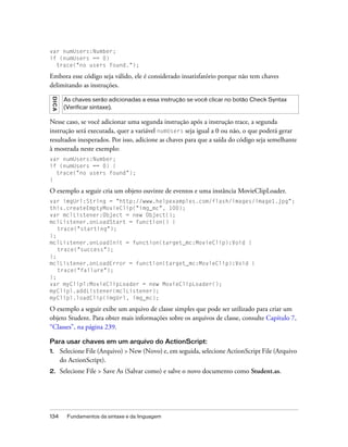 var numUsers:Number;
if (numUsers == 0)
  trace("no users found.");

Embora esse código seja válido, ele é considerado insatisfatório porque não tem chaves
delimitando as instruções.
 DICA




         As chaves serão adicionadas a essa instrução se você clicar no botão Check Syntax
         (Verificar sintaxe).

Nesse caso, se você adicionar uma segunda instrução após a instrução trace, a segunda
instrução será executada, quer a variável numUsers seja igual a 0 ou não, o que poderá gerar
resultados inesperados. Por isso, adicione as chaves para que a saída do código seja semelhante
à mostrada neste exemplo:
var numUsers:Number;
if (numUsers == 0) {
  trace("no users found");
}

O exemplo a seguir cria um objeto ouvinte de eventos e uma instância MovieClipLoader.
var imgUrl:String = "http://www.helpexamples.com/flash/images/image1.jpg";
this.createEmptyMovieClip("img_mc", 100);
var mclListener:Object = new Object();
mclListener.onLoadStart = function() {
   trace("starting");
};
mclListener.onLoadInit = function(target_mc:MovieClip):Void {
   trace("success");
};
mclListener.onLoadError = function(target_mc:MovieClip):Void {
   trace("failure");
};
var myClipl:MovieClipLoader = new MovieClipLoader();
myClipl.addListener(mclListener);
myClipl.loadClip(imgUrl, img_mc);

O exemplo a seguir exibe um arquivo de classe simples que pode ser utilizado para criar um
objeto Student. Para obter mais informações sobre os arquivos de classe, consulte Capítulo 7,
“Classes”, na página 239.

Para usar chaves em um arquivo do ActionScript:
1.      Selecione File (Arquivo) > New (Novo) e, em seguida, selecione ActionScript File (Arquivo
        do ActionScript).
2.      Selecione File > Save As (Salvar como) e salve o novo documento como Student.as.




134       Fundamentos da sintaxe e da linguagem
 