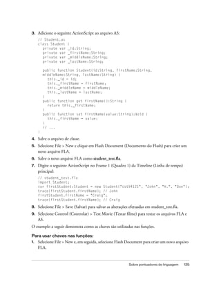3.   Adicione o seguinte ActionScript ao arquivo AS:
     // Student.as
     class Student     {
       private var     _id:String;
       private var     _firstName:String;
       private var     _middleName:String;
       private var     _lastName:String;

         public function Student(id:String, firstName:String,
         middleName:String, lastName:String) {
           this._id = id;
           this._firstName = firstName;
           this._middleName = middleName;
           this._lastName = lastName;
         }
         public function get firstName():String {
           return this._firstName;
         }
         public function set firstName(value:String):Void {
           this._firstName = value;
         }
         // ...
     }

4.   Salve o arquivo de classe.
5.   Selecione File > New e clique em Flash Document (Documento do Flash) para criar um
     novo arquivo FLA.
6.   Salve o novo arquivo FLA como student_test.fla.
7.   Digite o seguinte ActionScript no Frame 1 (Quadro 1) da Timeline (Linha de tempo)
     principal:
     // student_test.fla
     import Student;
     var firstStudent:Student = new Student("cst94121", "John", "H.", "Doe");
     trace(firstStudent.firstName); // John
     firstStudent.firstName = "Craig";
     trace(firstStudent.firstName); // Craig

8.   Selecione File > Save (Salvar) para salvar as alterações efetuadas em student_test.fla.
9.   Selecione Control (Controlar) > Test Movie (Testar filme) para testar os arquivos FLA e
     AS.
O exemplo a seguir demonstra como as chaves são utilizadas nas funções.

Para usar chaves nas funções:
1.   Selecione File > New e, em seguida, selecione Flash Document para criar um novo arquivo
     FLA.


                                                             Sobre pontuadores de linguagem    135
 
