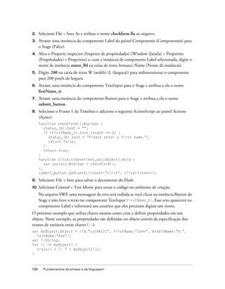 2.    Selecione File > Save As e atribua o nome checkform.fla ao arquivo.
3.    Arraste uma instância do componente Label do painel Components (Componentes) para
      o Stage (Palco).
4.    Abra o Property inspector (Inspetor de propriedades) (Window (Janela) > Properties
      (Propriedades) > Properties) e, com a instância de componente Label selecionada, digite o
      nome de instância status_lbl na caixa de texto Instance Name (Nome da instância).
5.    Digite 200 na caixa de texto W (width) (L (largura)) para redimensionar o componente
      para 200 pixels de largura.
6.    Arraste uma instância do componente TextInput para o Stage e atribua a ela o nome
      firstName_ti.
7.    Arraste uma instância do componente Button para o Stage e atribua a ela o nome
      submit_button.
8.    Selecione o Frame 1 da Timeline e adicione o seguinte ActionScript ao painel Actions
      (Ações):
      function checkForm():Boolean {
         status_lbl.text = "";
         if (firstName_ti.text.length == 0) {
           status_lbl.text = "Please enter a first name.";
           return false;
         }
         return true;
      }
      function clickListener(evt_obj:Object):Void {
         var success:Boolean = checkForm();
      };
      submit_button.addEventListener("click", clickListener);

9.    Selecione File > Save para salvar o documento do Flash.
10. Selecione   Control > Test Movie para testar o código no ambiente de criação.
      No arquivo SWF, uma mensagem de erro será exibida se você clicar na instância Button do
      Stage e não tiver o texto no componente TextInput firstName_ti. Esse erro aparecerá no
      componente Label e informará aos usuários que eles precisam digitar um nome.
O próximo exemplo que utiliza chaves mostra como criar e definir propriedades em um
objeto. Neste exemplo, as propriedades são definidas no objeto através da especificação dos
nomes de variáveis entre chaves ({}):
var myObject:Object = {id:"cst94121", firstName:"John", middleName:"H.",
  lastName:"Doe"};
var i:String;
for (i in myObject) {
  trace(i + ": " + myObject[i]);
}



136     Fundamentos da sintaxe e da linguagem
 
