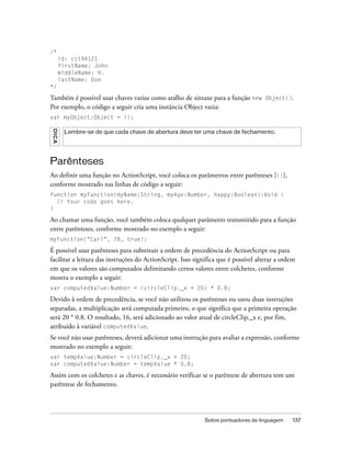 /*
       id: cst94121
       firstName: John
       middleName: H.
       lastName: Doe
*/

Também é possível usar chaves vazias como atalho de sintaxe para a função new Object().
Por exemplo, o código a seguir cria uma instância Object vazia:
var myObject:Object = {};
DICA




        Lembre-se de que cada chave de abertura deve ter uma chave de fechamento.




Parênteses
Ao definir uma função no ActionScript, você coloca os parâmetros entre parênteses [()],
conforme mostrado nas linhas de código a seguir:
function myFunction(myName:String, myAge:Number, happy:Boolean):Void {
  // Your code goes here.
}

Ao chamar uma função, você também coloca qualquer parâmetro transmitido para a função
entre parênteses, conforme mostrado no exemplo a seguir:
myFunction("Carl", 78, true);

É possível usar parênteses para substituir a ordem de precedência do ActionScript ou para
facilitar a leitura das instruções do ActionScript. Isso significa que é possível alterar a ordem
em que os valores são computados delimitando certos valores entre colchetes, conforme
mostra o exemplo a seguir:
var computedValue:Number = (circleClip._x + 20) * 0.8;

Devido à ordem de precedência, se você não utilizou os parênteses ou usou duas instruções
separadas, a multiplicação será computada primeiro, o que significa que a primeira operação
será 20 * 0.8. O resultado, 16, será adicionado ao valor atual de circleClip._x e, por fim,
atribuído à variável computedValue.
Se você não usar parênteses, deverá adicionar uma instrução para avaliar a expressão, conforme
mostrado no exemplo a seguir:
var tempValue:Number = circleClip._x + 20;
var computedValue:Number = tempValue * 0.8;

Assim com os colchetes e as chaves, é necessário verificar se o parêntese de abertura tem um
parêntese de fechamento.




                                                             Sobre pontuadores de linguagem    137
 