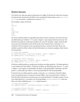 Sobre literais
Um literal é um valor que aparece diretamente no código. Os literais são valores de constante
(invariáveis) dos documentos do Flash. Como exemplos de literal, pode-se citar true, false,
0, 1, 52 ou, até mesmo, a seqüência de caracteres “foo”.

Os exemplos a seguir são literais:
17
"hello"
-3
9.4
null
undefined
true
false

Os literais também podem ser agrupados para formar literais compostos. Os literais de array
são delimitados por colchetes ([]) e usam a vírgula (,) para separar elementos de array. Um
literal de array pode ser usado para inicializar um array. Os exemplos a seguir mostram dois
arrays que são inicializados através de literais de array. É possível usar a instrução new e
transmitir o literal composto como um parâmetro para o construtor da classe Array, mas
também é possível atribuir valores de literal diretamente ao instanciar qualquer classe interna
do ActionScript.
// using new statement
var myStrings:Array = new Array("alpha", "beta", "gamma");
var myNums:Array = new Array(1, 2, 3, 5, 8);

// assigning literal directly
var myStrings:Array = ["alpha", "beta", "gamma"];
var myNums:Array = [1, 2, 3, 5, 8];

Os literais também podem ser usados para inicializar um objeto genérico. Um objeto genérico
é uma instância da classe Object. Os literais de objeto são delimitados por chaves ({}) e usam
a vírgula (,) para separar as propriedades de objeto. Cada propriedade é declarada com dois-
pontos (:), pontuador que separa o nome da propriedade do valor da propriedade.
É possível criar um objeto genérico usando a instrução new e transmitir o literal de objeto
como um parâmetro para o construtor da classe Object. Uma outra alternativa é atribuir o
literal de objeto diretamente à instância que está sendo declarada. O exemplo a seguir cria um
novo objeto genérico e o inicializa com três propriedades, propA, propB e propC, cada uma
delas com valores definidos para 1, 2 e 3, respectivamente.
// using new statement
var myObject:Object = new Object({propA:1, propB:2, propC:3});

// assigning literal directly
var myObject:Object = {propA:1, propB:2, propC:3};



138   Fundamentos da sintaxe e da linguagem
 