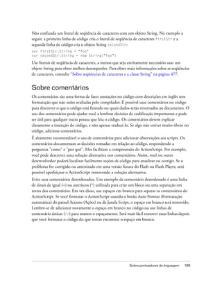 Não confunda um literal de seqüência de caracteres com um objeto String. No exemplo a
seguir, a primeira linha de código cria o literal de seqüência de caracteres firstStr e a
segunda linha de código cria o objeto String secondStr:
var firstStr:String = "foo"
var secondStr:String = new String("foo")

Use literais de seqüência de caracteres, a menos que seja estritamente necessário usar um
objeto String para obter melhor desempenho. Para obter mais informações sobre as seqüências
de caracteres, consulte “Sobre seqüências de caracteres e a classe String” na página 477.


Sobre comentários
Os comentários são uma forma de fazer anotações no código com descrições em inglês sem
formatação que não serão avaliadas pelo compilador. É possível usar comentários no código
para descrever o que o código está fazendo ou quais dados serão retornados ao documento. O
uso dos comentários pode ajudar você a lembrar decisões de codificação importantes e pode
ser útil para qualquer outra pessoa que leia o código. Os comentários devem explicar
claramente a intenção do código, e não apenas traduzi-lo. Se algo não estiver muito óbvio no
código, adicione comentários.
É altamente recomendável o uso de comentários para adicionar observações aos scripts. Os
comentários documentam as decisões tomadas em relação ao código, respondendo a
perguntas "como" e "por quê". Eles facilitam a compreensão do ActionScript. Por exemplo,
você pode descrever uma solução alternativa nos comentários. Assim, você ou outro
desenvolvedor poderá localizar facilmente seções de código para atualizar ou corrigir. Se o
problema for corrigido ou amenizado em uma versão futura do Flash ou Flash Player, será
possível aperfeiçoar o ActionScript removendo a solução alternativa.
Evite usar comentários desordenados. Um exemplo de comentário desordenado é uma linha
de sinais de igual (=) ou asteriscos (*) utilizada para criar um bloco ou uma separação em
torno dos comentários. Em vez disso, use espaços em branco para separar os comentários do
ActionScript. Se você formatar o ActionScript usando o botão Auto Format (Formatação
automática) do painel Actions (Ações) ou da Janela Script, o espaço em branco será removido.
Lembre-se de adicionar novamente o espaço em branco no código ou use linhas de
comentário únicas (//) para manter o espaçamento. Será mais fácil remover essas linhas depois
que você formatar o código do que tentar encontrar o espaço em branco.




                                                         Sobre pontuadores de linguagem     139
 