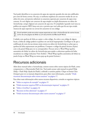 Você pode identificar se os caracteres de aspas são especiais quando eles não são codificados
por cores de forma correta. Ou seja, se nenhuma seqüência de caracteres mudar de cor no
editor de cores, será preciso substituir os caracteres especiais por caracteres de aspas retas
comuns. Se você digitar um caractere de aspa simples ou dupla diretamente no editor do
ActionScript, sempre digitará um caractere de aspa reta. O compilador (quando você testa ou
publica um arquivo SWF) lança um erro e permite que você saiba que há um tipo errado
(marcas de aspas especiais ou curvas) de caracteres no seu código.
N OT A




          Você também pode encontrar aspas especiais se colar o ActionScript de outros locais,
          como de uma página da Web ou um documento do Microsoft Word.


Cuidado com quebras de linha ao copiar e colar código. Ao colar o seu código de alguns
locais, a linha de código poderá se quebrar em um local inapropriado. Certifique-se de que a
codificação de cores da sua sintaxe esteja correta no editor do ActionScript se achar que as
quebras de linha representam um problema. Compare o código do painel Actions (Ações)
com o do painel Help para ver se correspondem. Procure ativar o Word Wrap (quebra
automática de linha) no editor do ActionScript para ajudar a solucionar quebras de linha
excedentes no código (selecione View (Exibir) > Word Wrap (quebra automática de linha) na
janela Script ou Word Wrap no menu pop-up do painel Actions.)


Recursos adicionais
Além deste manual sobre o ActionScript, existem outros sobre outros tópicos do Flash, como
componentes e o Macromedia Flash Lite. Você pode acessar cada manual no painel Help
(Help > Flash Help (Ajuda do Flash)), exibindo o sumário padrão. Clique no botão Clear
(Limpar) para ver os manuais disponíveis; para obter mais informações, consulte “Onde
encontrar documentação sobre outros assuntos” na página 17.
Para obter mais informações sobre outros recursos disponíveis, consulte os seguintes tópicos:
■        “Sobre os arquivos de exemplo” na página 15
■        “Onde encontrar arquivos PDF ou documentação impressa” na página 15
■        “Sobre o LiveDocs” na página 16
■        “Recursos on-line adicionais” na página 17
■        “Onde encontrar documentação sobre outros assuntos” na página 17




14         Introdução
 