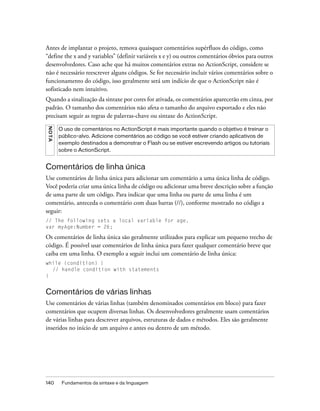 Antes de implantar o projeto, remova quaisquer comentários supérfluos do código, como
“define the x and y variables” (definir variáveis x e y) ou outros comentários óbvios para outros
desenvolvedores. Caso ache que há muitos comentários extras no ActionScript, considere se
não é necessário reescrever alguns códigos. Se for necessário incluir vários comentários sobre o
funcionamento do código, isso geralmente será um indício de que o ActionScript não é
sofisticado nem intuitivo.
Quando a sinalização da sintaxe por cores for ativada, os comentários aparecerão em cinza, por
padrão. O tamanho dos comentários não afeta o tamanho do arquivo exportado e eles não
precisam seguir as regras de palavras-chave ou sintaxe do ActionScript.
NO TA




        O uso de comentários no ActionScript é mais importante quando o objetivo é treinar o
        público-alvo. Adicione comentários ao código se você estiver criando aplicativos de
        exemplo destinados a demonstrar o Flash ou se estiver escrevendo artigos ou tutoriais
        sobre o ActionScript.


Comentários de linha única
Use comentários de linha única para adicionar um comentário a uma única linha de código.
Você poderia criar uma única linha de código ou adicionar uma breve descrição sobre a função
de uma parte de um código. Para indicar que uma linha ou parte de uma linha é um
comentário, anteceda o comentário com duas barras (//), conforme mostrado no código a
seguir:
// The following sets a local variable for age.
var myAge:Number = 26;

Os comentários de linha única são geralmente utilizados para explicar um pequeno trecho de
código. É possível usar comentários de linha única para fazer qualquer comentário breve que
caiba em uma linha. O exemplo a seguir inclui um comentário de linha única:
while (condition) {
  // handle condition with statements
}


Comentários de várias linhas
Use comentários de várias linhas (também denominados comentários em bloco) para fazer
comentários que ocupem diversas linhas. Os desenvolvedores geralmente usam comentários
de várias linhas para descrever arquivos, estruturas de dados e métodos. Eles são geralmente
inseridos no início de um arquivo e antes ou dentro de um método.




140      Fundamentos da sintaxe e da linguagem
 