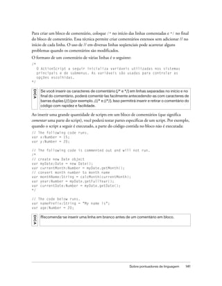 Para criar um bloco de comentário, coloque /* no início das linhas comentadas e */ no final
do bloco de comentário. Essa técnica permite criar comentários extensos sem adicionar // no
início de cada linha. O uso de // em diversas linhas seqüenciais pode acarretar alguns
problemas quando os comentários são modificados.
O formato de um comentário de várias linhas é o seguinte:
/*
         O ActionScript a seguir inicializa variáveis utilizadas nos sistemas
         principais e de submenus. As variáveis são usadas para controlar as
         opções escolhidas.
*/
D IC A




          Se você inserir os caracteres de comentário (/* e */) em linhas separadas no início e no
          final do comentário, poderá comentá-las facilmente antecedendo-as com caracteres de
          barras duplas (//) (por exemplo, ///* e //*/). Isso permitirá inserir e retirar o comentário do
          código com rapidez e facilidade.

Ao inserir uma grande quantidade de scripts em um bloco de comentários (que significa
comentar uma parte do script), você poderá testar partes específicas de um script. Por exemplo,
quando o script a seguir é executado, a parte do código contida no bloco não é executada:
// The following code runs.
var x:Number = 15;
var y:Number = 20;

// The following code is commented out and will not run.
/*
// create new Date object
var myDate:Date = new Date();
var currentMonth:Number = myDate.getMonth();
// convert month number to month name
var monthName:String = calcMonth(currentMonth);
var year:Number = myDate.getFullYear();
var currentDate:Number = myDate.getDate();
*/

// The code below runs.
var namePrefix:String = "My name is";
var age:Number = 20;
DICA




          Recomenda-se inserir uma linha em branco antes de um comentário em bloco.




                                                                  Sobre pontuadores de linguagem      141
 